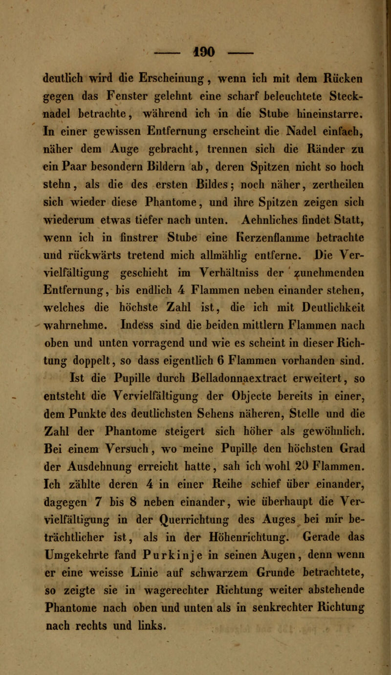 deutlich wird die Erscheinung, wenn ich mit dem Rücken gegen das Fenster gelehnt eine scharf heleuchtete Steck- nadel betrachte, während ich in die Stube hineinstarre. In einer gewissen Entfernung erscheint die Nadel einfach, näher dem Auge gebracht, trennen sich die Ränder zu ein Paar besondern Bildern ab, deren Spitzen nicht so hoch stehn, als die des ersten Bildes ; noch näher, zertheilen sich wieder diese Phantome, und ihre Spitzen zeigen sich wiederum etwas tiefer nach unten. Aehnliches findet Statt, wenn ich in finstrer Stube eine Kerzenflamme betrachte und rückwärts tretend mich allmählig entferne. Die Ver- vielfältigung geschieht im Verhältniss der zunehmenden Entfernung, bis endlich 4 Flammen neben einander stehen, welches die höchste Zahl ist, die ich mit Deutlichkeit wahrnehme. Indess sind die beiden mittlem Flammen nach oben und unten vorragend und wie es scheint in dieser Rich- tung doppelt, so dass eigentlich 6 Flammen vorhanden sind. Ist die Pupille durch Belladonnaextract erweitert, so entsteht die Vervielfältigung der Objecte bereits in einer, dem Punkte des deutlichsten Sehens näheren, Stelle und die Zahl der Phantome steigert sich höher als gewöhnlich. Bei einem Versuch, wo meine Pupille den höchsten Grad der Ausdehnung erreicht hatte, sah ich wohl 20 Flammen. Ich zählte deren 4 in einer Reihe schief über einander, dagegen 7 bis 8 neben einander, wie überhaupt die Ver- vielfältigung in der Querrichtung des Auges bei mir be- trächtlicher ist, als in der Höhenrichtung. Gerade das Umgekehrte fand Purkinje in seinen Augen, denn wenn er eine weisse Linie auf schwarzem Grunde betrachtete, so zeigte sie in wagerechter Richtung weiter abstehende Phantome nach oben und unten als in senkrechter Richtung nach rechts und links.