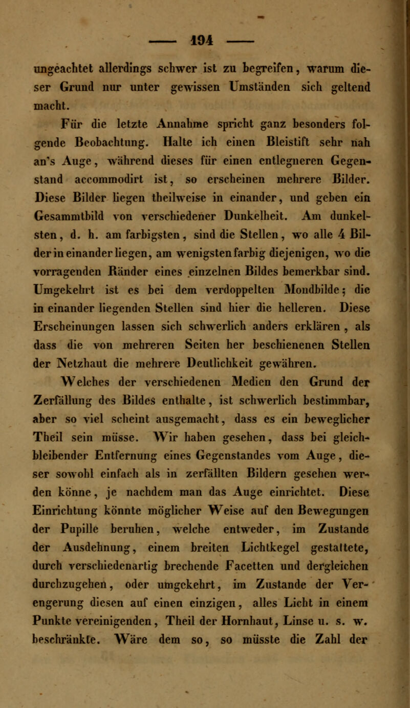 ungeachtet allerdings schwer ist zu begreifen, warum die- ser Grund nur unter gewissen Umständen sich geltend macht. Für die letzte Annahme spricht ganz besonders fol- gende Beobachtung. Halte ich eiuen Bleistift sehr nah an's Auge, wahrend dieses für einen entlegneren Gegen- stand accommodirt ist, so erscheinen mehrere Bilder. Diese Bilder liegen theilweise in einander, und geben ein Gesammtbild von verschiedener Dunkelheit. Am dunkel- sten, d. h. am farbigsten, sind die Stellen, wo alle 4 Bil- der in einander liegen, am wenigsten farbig diejenigen, wo die vorragenden Rander eines einzelnen Bildes bemerkbar sind. Umgekehrt ist es bei dem verdoppelten Mondbilde 5 die in einander liegenden Stellen sind hier die helleren. Diese Erscheinungen lassen sich schwerlich anders erklären , als dass die von mehreren Seiten her beschienenen Stellen der Netzhaut die mehrere Deutlichkeit gewähren. Welches der verschiedenen Medien den Grund der Zerfällung des Bildes enthalte, ist schwerlich bestimmbar, aber so viel scheint ausgemacht, dass es ein beweglicher Theil sein müsse. Wir haben gesehen, dass bei gleich- bleibender Entfernung eines Gegenstandes vom Auge, die- ser sowohl einfach als in zerfällten Bildern gesehen wer- den könne, je nachdem man das Auge einrichtet. Diese Einrichtung könnte möglicher Weise auf den Bewegungen der Pupille beruhen, welche entweder, im Zustande der Ausdehnung, einem breiten Lichtkegel gestaltete, durch verschiedenartig brechende Facetten und dergleichen durchzugehen, oder umgekehrt, im Zustande der Ver- engerung diesen auf einen einzigen, alles Licht in einem Punkte vereinigenden, Theil der Hornhaut, Linse u. s. w. beschränkte. Wäre dem so, so müsste die Zahl der