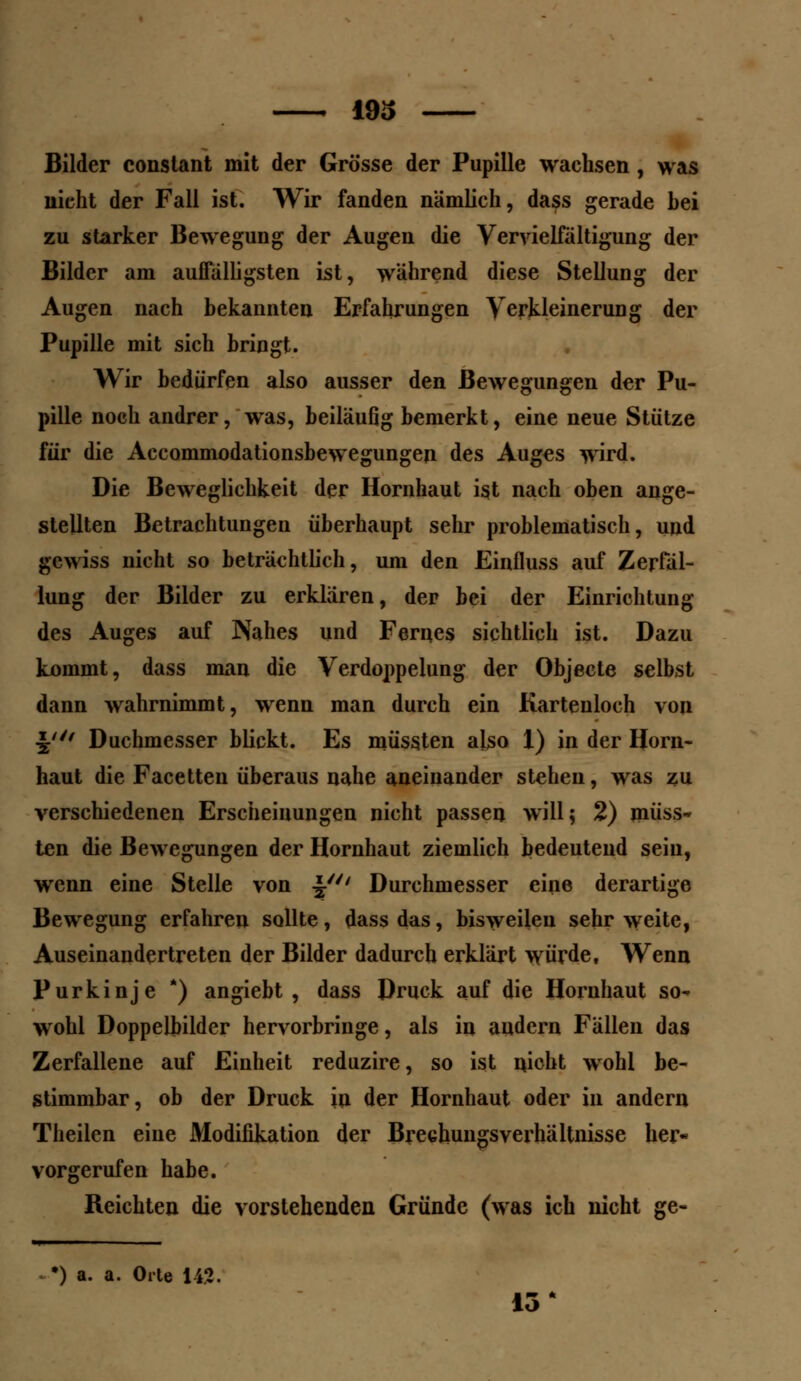 193 Bilder constant mit der Grösse der Pupille wachsen , was nicht der Fall ist. Wir fanden nämlich, dass gerade bei zu starker Bewegung der Augen die Vervielfältigung der Bilder am auffälligsten ist, während diese Stellung der Augen nach bekannten Erfahrungen Verkleinerung der Pupille mit sich bringt. Wir bedürfen also ausser den Bewegungen der Pu- pille noch andrer, was, beiläufig bemerkt, eine neue Stütze für die Accommodationsbewegungen des Auges wird. Die Beweglichkeit der Hornhaut ist nach oben ange- stellten Betrachtungen überhaupt sehr problematisch, und gewiss nicht so beträchtlich, um den Einfluss auf Zerfäl- lung der Bilder zu erklären, der bei der Einrichtung des Auges auf Nahes und Fernes sichtlich ist. Dazu kommt, dass man die Verdoppelung der Objecte selbst dann wahrnimmt, wenn man durch ein Kartenloch von Jf'f Duchmesser blickt. Es müssten also 1) in der Horn- haut die Facetten überaus nahe aneinander stehen, was zu verschiedenen Erscheinungen nicht passen will 5 2) müss- ten die Bewegungen der Hornhaut ziemlich bedeutend sein, wenn eine Stelle von J' Durchmesser eine derartige Bewegung erfahren sollte, dass das, bisweilen sehr weite, Auseinandertreten der Bilder dadurch erklärt würde, Wenn Purkinje *) angiebt , dass Druck auf die Hornhaut so- wohl Doppelbilder hervorbringe, als in andern Fällen das Zerfallene auf Einheit reduzire, so ist nicht wohl be- stimmbar, ob der Druck in der Hornhaut oder in andern Theilen eine Modifikation der Brechungsverhältnisse her« vorgerufen habe. Reichten die vorstehenden Gründe (was ich nicht ge- ') a. a. Orle U1.