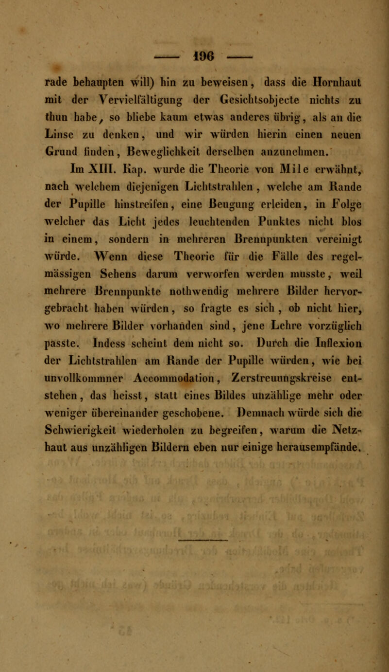 19G rade behaupten will) hin zu beweisen, dass die Hornhaut mit der Vervielfältigung der Gesichtsobjeete nichts zu thun habe, so bliebe kaum etwas anderes übrig, als an die Linse zu denken, und wir würden hierin einen neuen Grund linden, Beweglichkeit derselben anzunehmen. Im XIII. Kap. wurde die Theorie von Mile erwähnt, nach welchem diejenigen Lichtstrahlen , welche am Rande der Pupille hinstreifen, eine Beugung erleiden, in Folge welcher das Licht jedes leuchtenden Punktes nicht blos in einem, sondern in mehreren Brennpunkten vereinigt würde. Wenn diese Theorie für die Fälle des regel- mässigen Sehens darum verworfen werden musste, weil mehrere Brennpunkte nothwendig mehrere Bilder hervor- gebracht haben würden, so fragte es sich , ob nicht hier, wo mehrere Bilder vorhanden sind, jene Lehre vorzüglich passte. Indess scheint dem nicht so. Durch die Inflexion der Lichtstrahlen am Rande der Pupille würden, wie bei unvollkommner Accommodation, Zerstreuungskreise ent- stehen , das heisst, statt eines Bildes unzählige mehr oder weniger übereinander geschobene. Demnach würde sich die Schwierigkeit wiederholen zu begreifen, warum die Netz- haut aus unzähligen Bildern eben nur einige herausempfände.