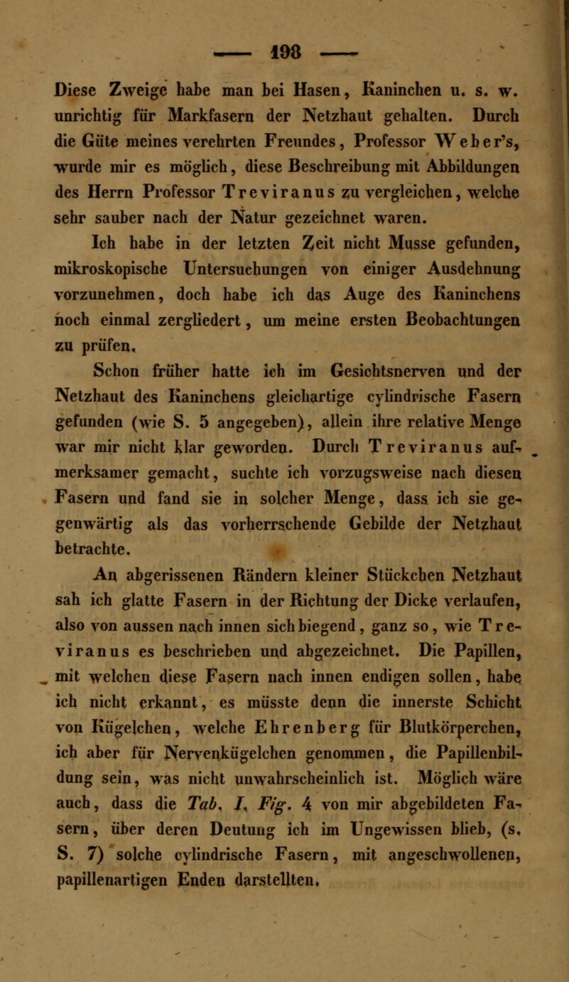 Diese Zweige habe man bei Hasen, Kaninchen u. s. w. unrichtig für Markfasern der Netzhaut gehalten. Durch die Güte meines verehrten Freundes, Professor Weber's, wurde mir es möglich, diese Beschreibung mit Abbildungen des Herrn Professor Treviranus zu vergleichen, welche sehr sauber nach der Natur gezeichnet waren. Ich habe in der letzten Zeit nicht Müsse gefunden, mikroskopische Untersuchungen von einiger Ausdehnung vorzunehmen, doch habe ich das Auge des Kaninchens hoch einmal zergliedert, um meine ersten Beobachtungen zu prüfen. Schon früher hatte ich im Gesichtsnerven und der Netzhaut des Kaninchens gleichartige cylindrische Fasern gefunden (wie S. 5 angegeben), allein ihre relative Menge war mir nicht klar geworden. Durch Treviranus auf-* merksamer gemacht, suchte ich vorzugsweise nach diesen Fasern und fand sie in solcher Menge, dass ich sie ge- genwärtig als das vorherrschende Gebilde der Netzhaut betrachte. An abgerissenen Rändern kleiner Stückchen Netzhaut sah ich glatte Fasern in der Richtung der Dicke verlaufen, also von aussen nach innen sich biegend , ganz so, wie Tre- viranus es beschrieben und abgezeichnet. Die Papillen, mit welchen diese Fasern nach innen endigen sollen, habe ich nicht erkannt, es müsste denn die innerste Schicht von Kügelchen, welche Ehrenberg für Blutkörperchen, ich aber für Nervenkügelchen genommen, die Papillenbik düng sein, was nicht unwahrscheinlich ist. Möglich wäre auch, dass die Tab, 7, Fig. 4 von mir abgebildeten Fa- sern, über deren Deutung ich im Ungewissen blieb, (s, S. 7) solche cylindrische Fasern, mit angeschwollenen, papillenartigen Enden darstellten.