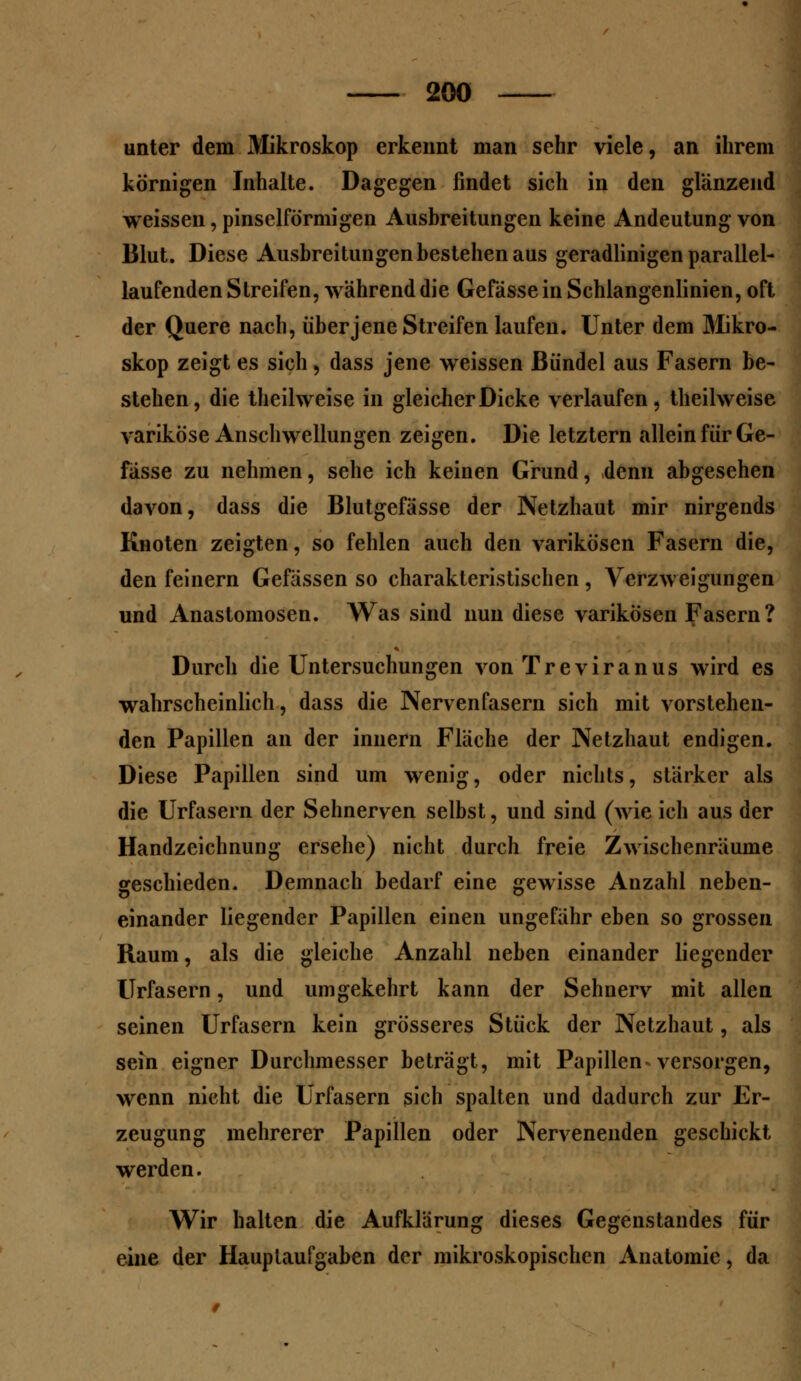 unter dein Mikroskop erkennt man sehr viele, an ihrem körnigen Inhalte. Dagegen findet sich in den glänzend weissen, pinselförmigen Ausbreitungen keine Andeutung von Blut. Diese Ausbreitungen bestehen aus geradlinigen parallel- laufenden Streifen, während die Gefässe in Schlangenlinien, oft der Quere nach, überjene Streifen laufen. Unter dem Mikro- skop zeigt es sich, dass jene weissen Bündel aus Fasern be- stehen, die theilweise in gleicher Dicke verlaufen, theilweise variköse Anschwellungen zeigen. Die letztern allein für Ge- fässe zu nehmen, sehe ich keinen Grund, denn abgesehen davon, dass die Blutgefässe der Netzhaut mir nirgends Knoten zeigten, so fehlen auch den varikösen Fasern die, den feinern Gefässen so charakteristischen , Verzweigungen und Anastomosen. Was sind nun diese varikösen Fasern? Durch die Untersuchungen von Treviranus wird es wahrscheinlich, dass die Nervenfasern sich mit vorstehen- den Papillen an der innern Fläche der Netzhaut endigen. Diese Papillen sind um wenig, oder nichts, stärker als die Urfasern der Sehnerven selbst, und sind (wie ich aus der Handzeichnung ersehe) nicht durch freie Zwischenräume geschieden. Demnach bedarf eine gewisse Anzahl neben- einander liegender Papillen einen ungefähr eben so grossen Raum, als die gleiche Anzahl neben einander liegender Urfasern, und umgekehrt kann der Sehnerv mit allen seinen Urfasern kein grösseres Stück der Netzhaut, als sein eigner Durchmesser beträgt, mit Papillen^ versorgen, wenn nicht die Urfasern sich spalten und dadurch zur Er- zeugung mehrerer Papillen oder Nervenenden geschickt werden. Wir halten die Aufklarung dieses Gegenstandes für eine der Hauptaufgaben der mikroskopischen Anatomie, da