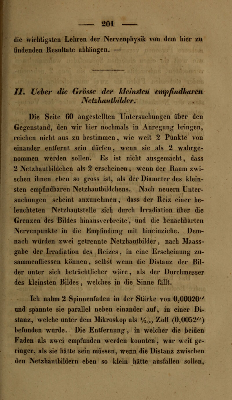 ooi die wichtigsten Lehren der Nervenphysik von dein hier zu findenden Resultate abhängen. — //. lieber die Grösse der kleinsten empfindbaren Nctzhaulbilder. x Die Seite 60 angestellten Untersuchungen über den Gegenstand, den wir hier nochmals in Anregung bringen, reichen nicht aus zu bestimmen, wie weit 2 Punkte von einander entfernt sein dürfen, wenn sie als 2 wahrge- nommen werden sollen. Es ist nicht ausgemacht, dass 2 Netzhautbildchen als 2 erscheinen , wenn der Raum zwi- schen ihnen eben so gross ist, als der Diameter des klein- sten empfindbaren Netzhautbildchens. Nach neuern Unter- suchungen scheint anzunehmen, dass der Reiz einer be- leuchteten Netzhautstelle sich durch Irradiation über die Grenzen des Bildes hinausverbreite, und die benachbarten Nervenpunkte in die Empfindung mit hineinziehe. Dem- nach würden zwei getrennte Netzhautbilder, nach Maass- gabe der Irradiation des Reizes, in eine Erscheinung zu- sammenfliessen können, selbst wenn die Distanz der Bil- der unter sich beträchtlicher wäre, als der Durchmesser des kleinsten Bildes, welches in die Sinne fällt. Ich nahm 2 Spinnenfaden in der Stärke von 0,00020 und spannte sie parallel neben einander auf, in einer Di- stanz, welche unter dem Mikroskop als J/20o Zoll (0,0052//) befunden wurde. Die Entfernung, in welcher die beiden Faden als zwei empfunden werden konnten, war weit ge- ringer, als sie hätte sein müssen, wenn die Distanz zwischen den Netzhautbildern eben so klein hätte ausfallen sollen,