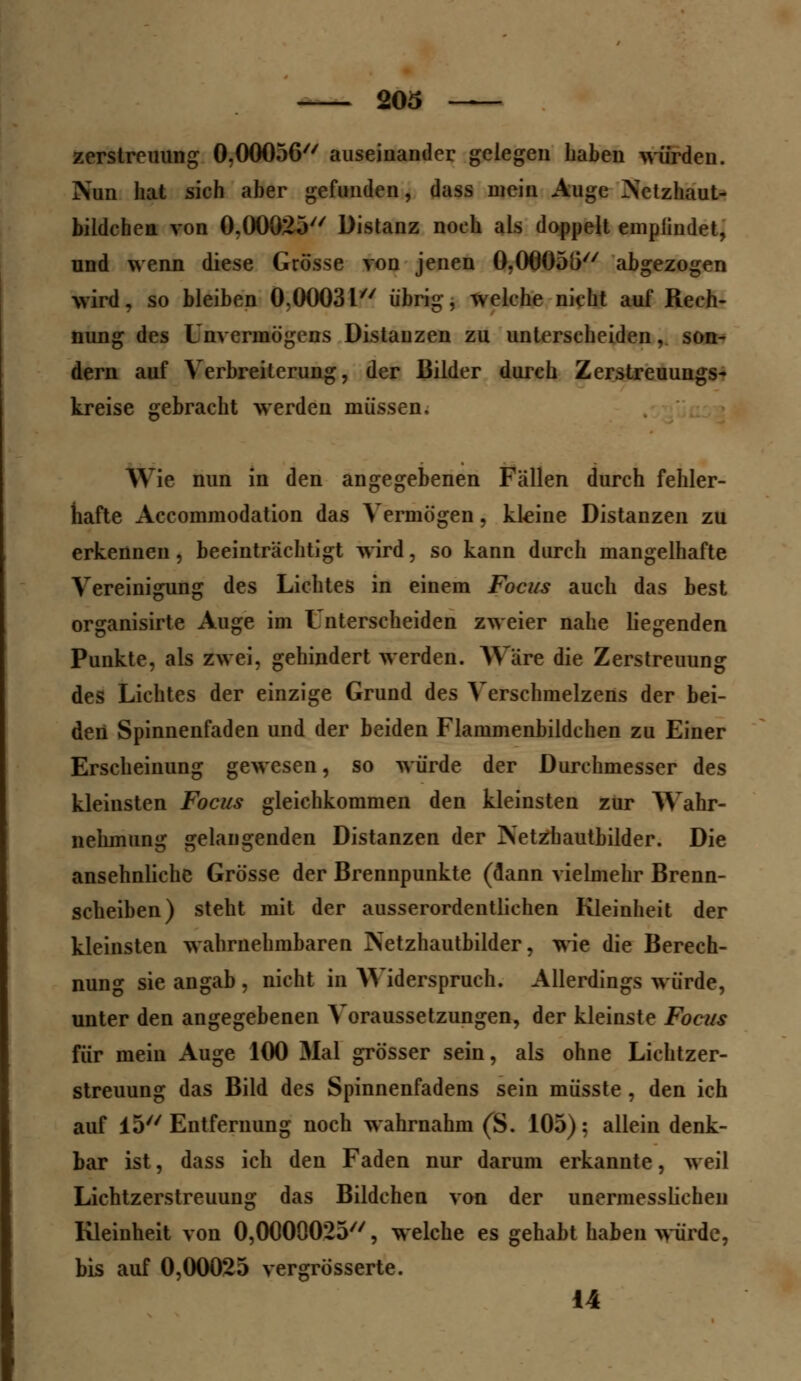 Zerstreuung 0,00056 auseinander gelegen haben würden. Nun hat sich aber gefunden, dass mein Auge Netzhaut- bildehen von 0.00025 Distanz noch als doppelt emplindet, und wenn diese Grösse von jenen 0,06055 abgezogen wird, so bleiben 0,0003l übrig, welche nicht auf Rech- nung des Unvermögens Distanzen zu unterscheiden, son- dern auf Verbreiterung, der Bilder durch Zerstreuungs- kreise gebracht werden müssen. Wie nun in den angegebenen Fallen durch fehler- hafte Accommodation das Vermögen, kleine Distanzen zu erkennen, beeinträchtigt wird, so kann durch mangelhafte Vereinigung des Lichtes in einem Focus auch das best organisirte Auge im t nterscheiden zweier nahe liegenden Punkte, als zwei, gehindert werden. Ware die Zerstreuung des Lichtes der einzige Grund des Verschmelzens der bei- den Spinnenfaden und der beiden Flammenbildchen zu Einer Erscheinung gewesen, so würde der Durchmesser des kleinsten Focus gleichkommen den kleinsten zur Wahr- nehmung gelangenden Distanzen der Netzbautbilder. Die ansehnliche Grösse der Brennpunkte (dann vielmehr Brenn- scheiben) steht mit der ausserordentlichen Kleinheit der kleinsten wahrnehmbaren Netzhautbilder, wie die Berech- nung sie angab , nicht in Widerspruch. Allerdings würde, unter den angegebenen Voraussetzungen, der kleinste Focus für mein Auge 100 Mal grösser sein, als ohne Lichtzer- streuung das Bild des Spinnenfadens sein müsste, den ich auf 15 Entfernung noch wahrnahm (S. 105); allein denk- bar ist, dass ich den Faden nur darum erkannte, weil Lichtzerstreuung das Bildchen von der unermesslichen Kleinheit von 0,0000025//, welche es gehabt haben würde, bis auf 0,00025 vergrösserte. 14