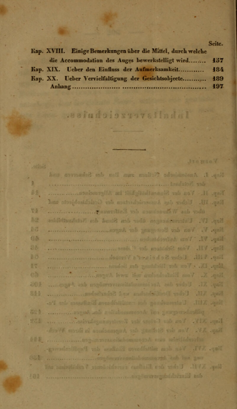 Seite. Kap. XVIII. Einige Bemerkungen über die Mittel, durchweiche die Accommodation des Auges bewerkstelligt wird io7 Kap. XIX. Leber den Einfluss der Aufmerksamkeit 184 Kap. XX. Leber Vervielfältigung der Gesichtsobjecte i89 Anhang 197