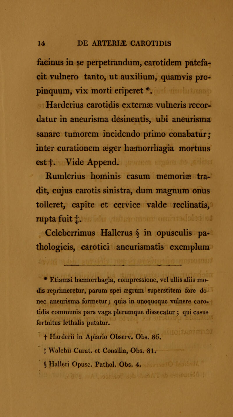 facinus in se perpetrandum, carotidem patefa- cit vulnero tanto, ut auxilium, quamvis pro- pinquum, vix morti eriperet *. Harderius carotidis externas vulneris recor- datur in aneurisma desinentis, ubi aneurisma sanare tumorem incidendo primo conabatur; inter curationem ^ger haemorrhagia mortuus est f. Vide Append. Rumlerius hominis casum memorias tra- dit, cujus carotis sinistra, dum magnum onus toUeret, capite et cervice valde reclinatis, rupta fuit J. Celeberrimus Hallerus § in opusculis pa- thologicis, carotici aneurismatis exemplum * Etiamsi haemorrhagia, compressione, vel uUisaliis mo- dis reprimeretur, parum spei aegrum superstitem fore do- nec aneurisma formetur; quia in unoquoquc vulnere caro* tidis communis pars vaga plerumque dissecatur ; qui casus fortuitus lethalis putatur. t Harderii in Apiario Observ. Obs. 86. X Walchii Curat. et Consilia, Obs. 81. § Halleri Opusc. Pathol. Obs. 4.