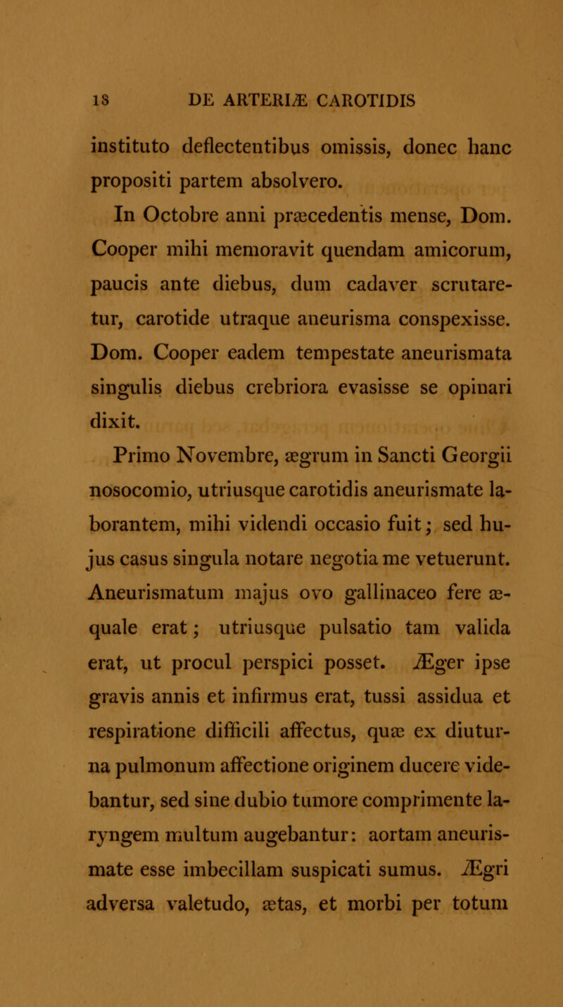 instituto deflectentibus omissis, donec hanc propositi partem absolvero. In Octobre anni pra^cedentis mense, Dom. Cooper mihi memoravit quendam amicorum, paucis ante diebus, dum cadaver scrutare- tur, carotide utraque aneurisma conspexisse. Dom. Cooper eadem tempestate aneurismata singuHs diebus crebriora evasisse se opinari dixit. Primo Novembre, segrum in Sancti Georgii nosocomio, utriusque carotidis aneurismate la- borantem, mihi videndi occasio fuit; sed hu- jus casus singula notare negotiame vetuerunt. Aneurismatum majus ovo gallinaceo fere as- quale erat; utriusque pulsatio tam valida erat, ut procul perspici posset. ^ger ipse gravis annis et infirmus erat, tussi assidua et respiratione difficili aiFectus, quse ex diutur- na pulmonum affectione originem ducere vide- bantur, sed sine dubio tumore comprimente la- ryngem multum augebantur: aortam aneuris- mate esse imbecillam suspicati sumus. iEgri adversa valetudo, astas, et morbi per totum