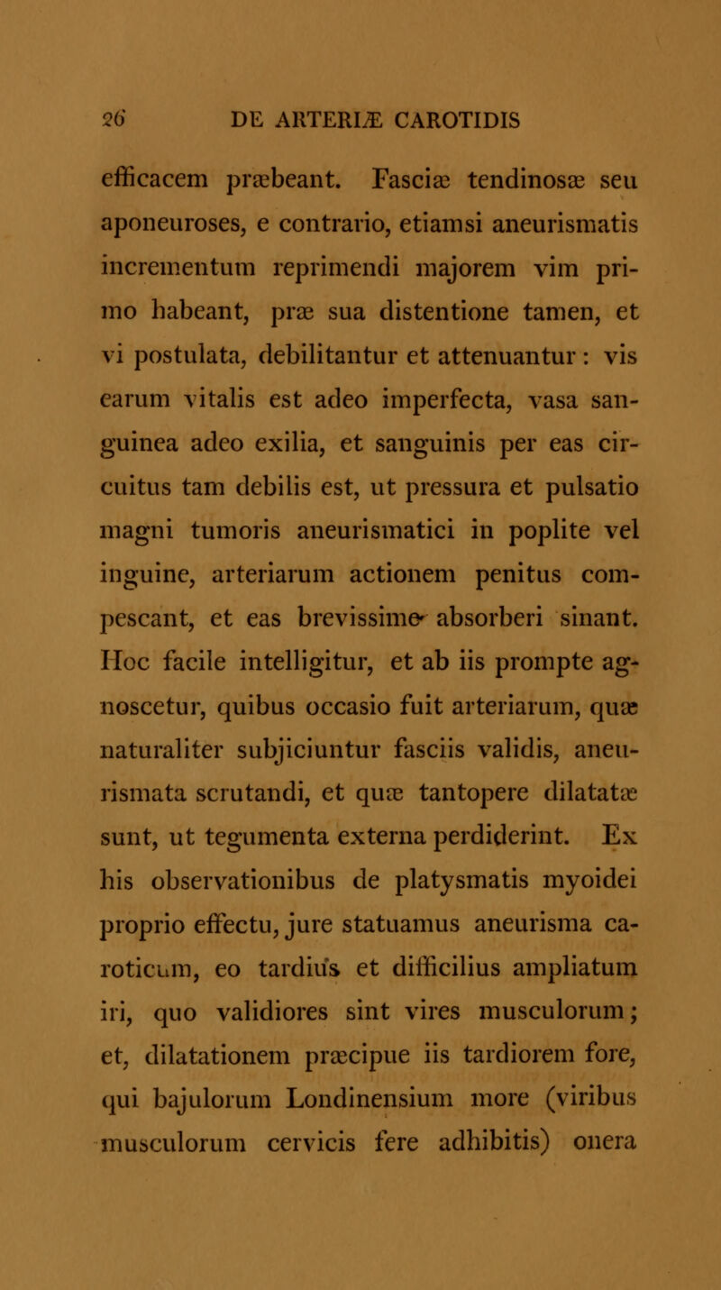 efficacem prasbeant. Fascias tendinosae seu aponeuroses, e contrario, etiamsi aneurismatis incrementum reprimendi majorem vim pri- mo habeant, prae sua distentione tamen, et vi postulata, debilitantur et attenuantur : vis earum vitalis est adeo imperfecta, vasa san- guinea adeo exilia, et sanguinis per eas cir- cuitus tam debilis est, ut pressura et pulsatio magni tumoris aneurismatici in poplite vel inguinc, arteriarum actionem penitus com- pescant, et eas brevissime^ absorberi sinant. Hoc facile intelligitur, et ab iis prompte ag- noscetur, quibus occasio fuit arteriarum, quas naturaliter subjiciuntur fasciis validis, aneu- rismata scrutandi, et quie tantopere dilatata^ sunt, ut tegumenta externa perdiderint. Ex his observationibus de platysmatis myoidei proprio eifectu, jure statuamus aneurisma ca- roticum, eo tardius et difficilius ampliatum iri, quo validiores sint vires musculorum; et, dilatationem praecipue iis tardiorem fore, qui bajulorum Londinensium more (viribus musculorum cervicis fere adhibitis) onera