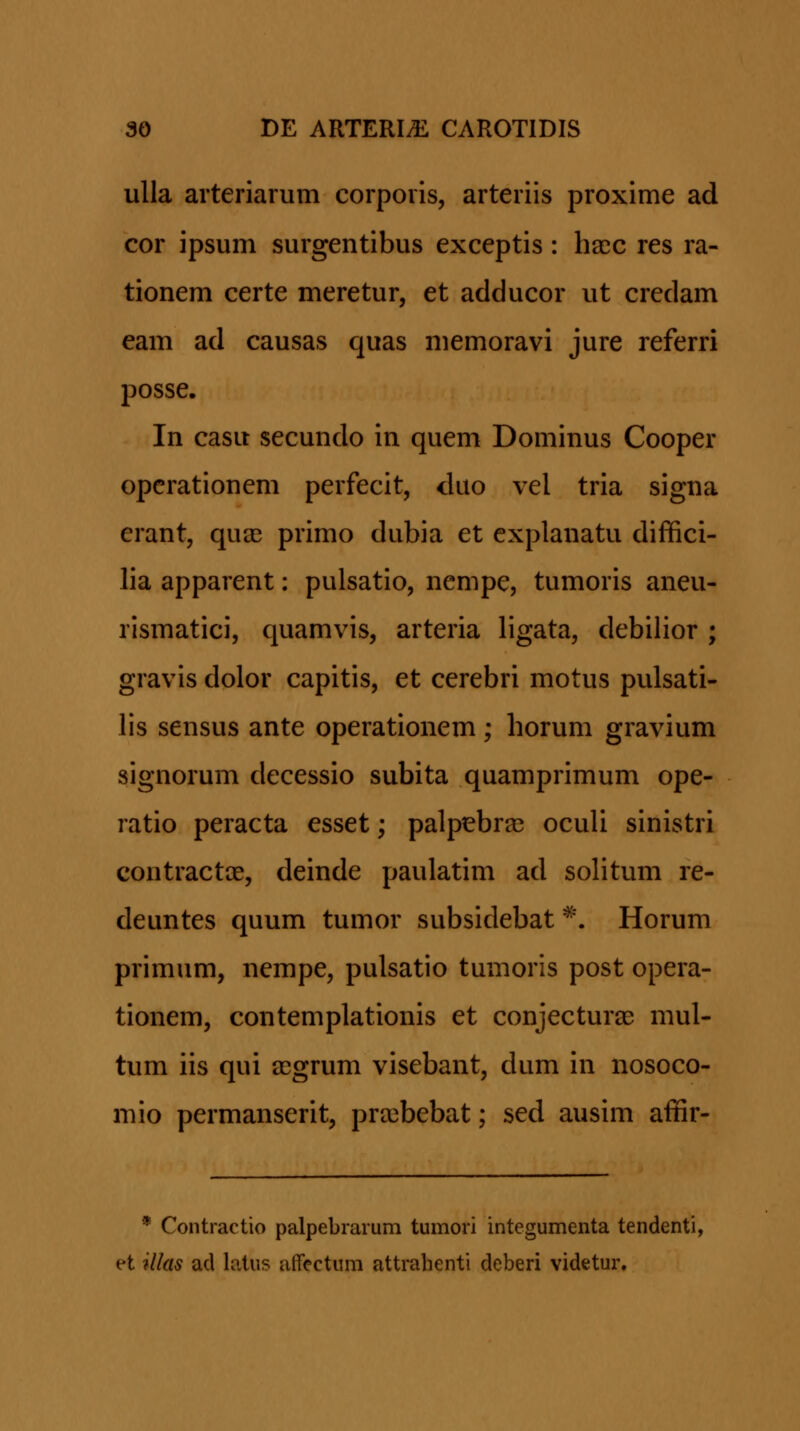 ulla arteriarum corporis, arteriis proxime ad cor ipsum surgentibus exceptis: ha^c res ra- tionem certe meretur, et adducor ut credam eam ad causas quas memoravi jure referri posse. In casu secundo in quem Dominus Cooper opcrationem perfecit, dao vel tria signa erant, qua3 primo dubia et explanatu diffici- lia apparent: pulsatio, nempe, tumoris aneu- rismatici, quamvis, arteria ligata, debilior ; gravis dolor capitis, et cerebri motus pulsati- lis sensus ante operationem; horum gravium signorum decessio subita quamprimum ope- ratio peracta esset; palpebraj oculi sinistri contractae, deinde paulatim ad sohtum re- deuntes quum tumor subsidebat ^'. Horum primum, nempe, pulsatio tumoris post opera- tionem, contemplationis et conjecturae mul- tum iis qui a^grum visebant, dum in nosoco- mio permanserit, pra^bebat; sed ausim affir- * Contractio palpebrarum tumori integumenta tendenti, et illas acl loius alfectum attralienti deberi videtur.