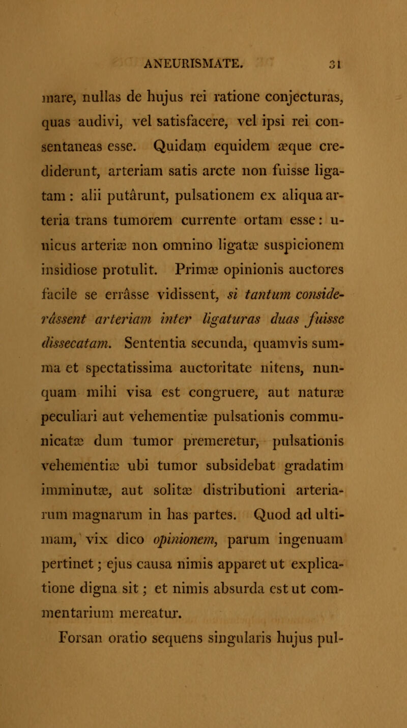inare, nullas de hujus rei ratione conjecturas, quas audivi, vel satisfacere, vel ipsi rei con- sentaneas esse. Quidam equidem ^eque cre- diderunt, arteriam satis arcte non fuisse liga- tam : alii putarunt, pulsationem ex aliqua ar- teria trans tumorem currente ortam esse: u- nicus arteri^e non omnino ligata? suspicionem insidiose protulit. Prima? opinionis auctores facile se enasse vidissent, si tantum conside- rassent arteriam inter ligaturas duas fuisse dissecatam, Sententia secunda, quamvis sum- ma et spectatissima auctoritate nitens, nun- quam mihi visa est congruere, aut naturas pecuhari aut vehementias pulsationis commu- nicata^ dum tumor premeretur, pulsationis vehementia} ubi tumor subsidebat gradatim imminut^, aut soht2e distributioni arteria- rum magnarum in has partes. Quod ad ulti- mam, vix dico opinionem, parum ingenuam pertinet; ejus causa nimis apparet ut explica- tione digna sit; et nimis absurda cst ut com- mentarium mereatuj. Forsan oratio sequens singularis hujus pul-