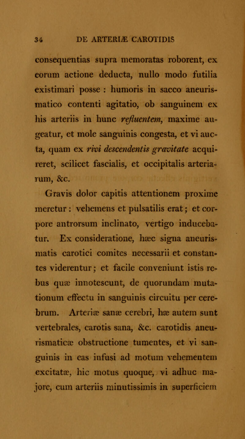 consequentias supra memoratas roborent, ex eorum actione deducta, nuUo modo futilia existimari posse : humoris in sacco aneuris- matico contenti agitatio, ob sanguinem ex his arteriis in hunc refluentem, maxime au- geatur, et mole sanguinis congesta, et vi auc- ta, quam ex rim descendentis gravitate acqui- reret, scilicet fascialis, et occipitalis arteria- rum, &c. Gravis dolor capitis attentionem proxime meretur : vehemens et pulsatiHs erat; et cor- pore antrorsum inchnato, vertigo induceba- tur. Ex consideratione, hasc signa aneuris- matis carotici comites necessarii et constan- tes viderentur; et facile conveniunt istis re- bus qua? innotescunt, de quorundam muta- tionum efFectu in sanguinis circuitu per cere- brum. ArterijE sanas cerebri, hse autem sunt vertebrales, carotis sana, &c. carotidis aneu- rismaticce obstructione tumentes, et vi san- guinis in eas infusi ad motum vehementem excitatae, hic motus quoque, vi adhuc ma- jore, cum arteriis minutissimis in superficiem