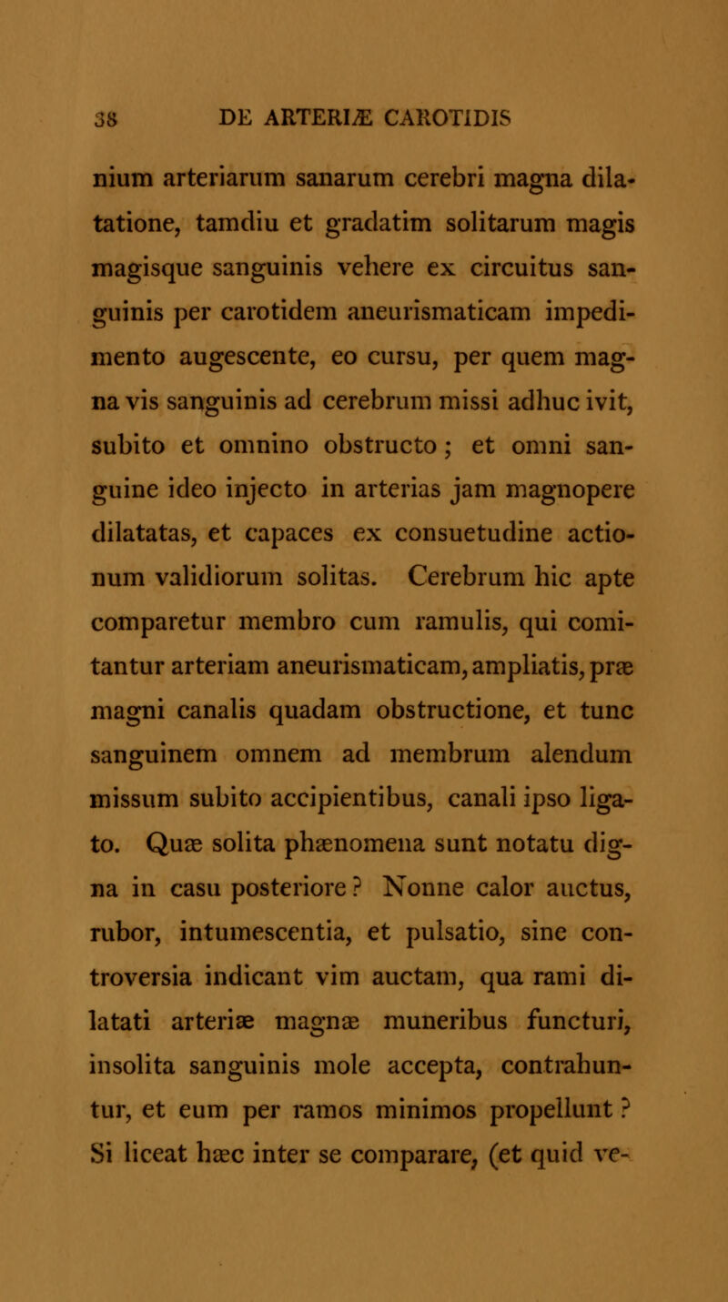 nium arteriarum sanarum cerebri magna dila- tatione, tamdiu et gradatim solitarum magis magisque sanguinis vehere ex circuitus san- guinis per carotidem aneurismaticam impedi- mento augescente, eo cursu, per quem mag- na vis sanguinis ad cerebrum missi adhuc ivit, subito et omnino obstructo; et omni san- guine ideo injecto in arterias jam magnopere dilatatas, et capaces ex consuetudine actio- num vaHdiorum solitas. Cerebrum hic apte comparetur membro cum ramulis, qui comi- tantur arteriam aneurismaticam, ampliatis, prae magni canahs quadam obstructione, et tunc sanguinem omnem ad membrum alendum missum subito accipientibus, canah ipso Hga- to. Quae soUta phaenomena sunt notatu dig- na in casu posteriore ? Nonne calor auctus, rubor, intumescentia, et pulsatio, sine con- troversia indicant vim auctam, qua rami di- latati arteriae magnae muneribus functuri, insoUta sanguinis mole accepta, contrahun- tur, et eum per ramos minimos propellunt ? Si Hceat haec inter se comparare, (et quid ve-