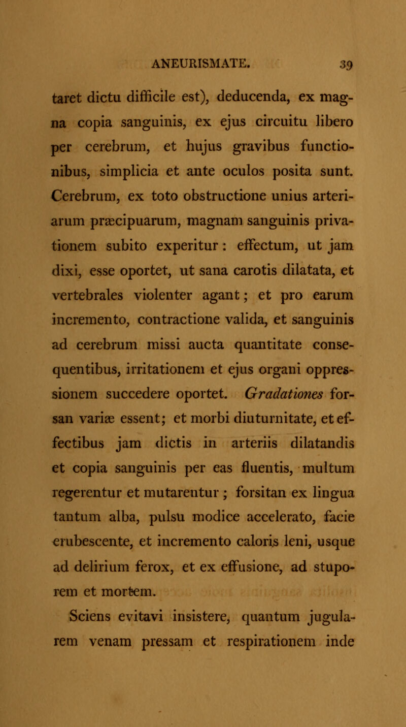 taret dictu difficile est), deducenda, ex mag- na copia sanguinis, ex ejus circuitu libero per cerebrum, et hujus gravibus functio- nibus, simplicia et ante oculos posita sunt. Cerebrum, ex toto obstructione unius arteri- arum prascipuarum, magnam sanguinis priva- tionem subito experitur: efFectum, ut jam dixi, esse oportet, ut sana carotis dilatata, et vertebrales violenter agant; et pro earum incremento, contractione valida, et sanguinis ad cerebrum missi aucta quantitate conse- quentibus, irritationem et ejus organi oppres- sionem succedere oportet. Gradationes for- san varige essent; et morbi diuturnitate, etef- fectibus jam dictis in arteriis dilatandis et copia sanguinis per eas fluentis, multum regerentur et mutarentur; forsitan ex lingua tantum alba, pulsu modice accelerato, facie erubescente, et incremento caloris leni, usque ad delirium ferox, et ex effusione, ad stupo* rem et mort-em. Sciens evitavi insistere, quantum jugula- rem venam pressam et respirationem inde