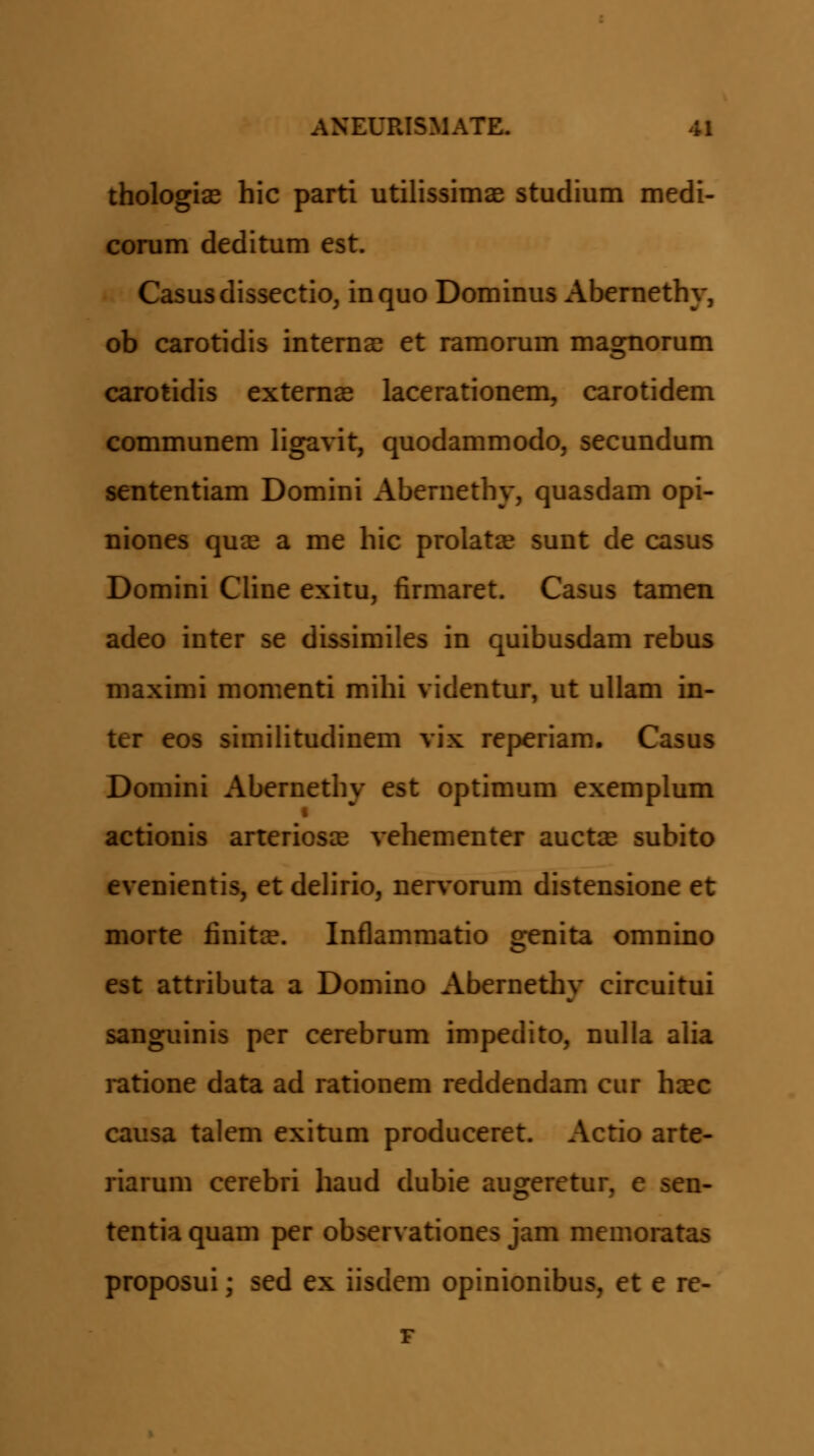 thologiae hic parti utilissimas studium medi- conim deditum est. Casusdissectio, inquo Dominus Abernethy, ob carotidis interaa? et ramorum magnorum carotidis exteraas lacerationem, carotidem communem ligavit, quodammodo, secundum sententiam Domini Aberaethy, quasdam opi- niones qux a me hic prolatse sunt de casus Domini Cline exitu, firmaret. Casus tamen adeo inter se dissimiles in quibusdam rebus maximi momenti mihi videntur, ut ullam in- ter eos similitudinem vix reperiam. Casus Domini Aberaethy est optimum exemplum actionis arteriosjE vehementer auctae subito evenientis, et dehrio, nervoram distensione et morte finitce. Inflammatio genita omnino est attributa a Domino Abernethy circuitui sanguinis per cerebrum impedito, nulla alia ratione data ad rationem reddendam cur haec causa talem exitum produceret. Actio arte- riarum cerebri haud dubie augeretur, e sen- tentia quam per observationes jam memoratas proposui; sed ex iisdem opinionibus, et e re-