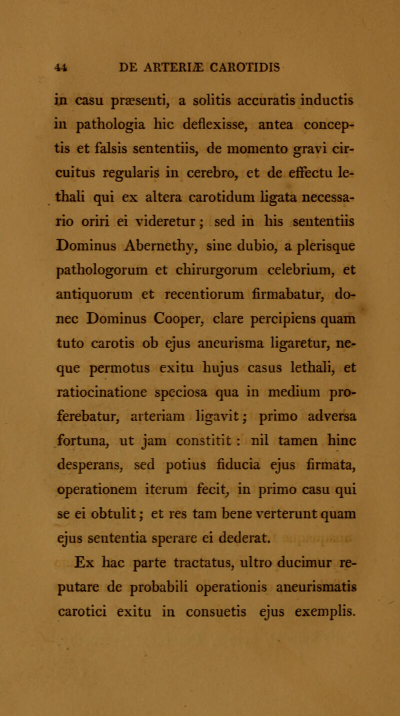 in casu praeseuti, a solitis accuratis inductis iu pathologia hic deflexisse, antea concep- tis et falsis sententiis, de momento gravi cir- cuitus regularis in cerebro, et de efFectu le- thaU qui ex altera carotidum ligata necessa- rio oriri ei videretur; sed in his seutentiis Dominus Abernethy, sine dubio, a plerisque pathologorum et chirurgorum celebrium, et antiquorum et recentiorum firmabatur, do- nec Dominus Cooper, clare percipiens quam tuto carotis ob ejus aneurisma Hgaretur, ne- que permotus exitu hujus casus lethali, et ratiocinatione speciosa qua in medium pro- ferebatur, arteriam ligavit; primo adversa fortuna, ut jam constitit : nil tamen hinc desperans, sed potius fiducia ejus firmata, operationem iterum fecit, in primo casu qui se ei obtuUt; et res tam bene verterunt quam ejus sententia sperare ei dederat. Ex hac parte tractatus, ultro ducimur re- putare de probabiU operationis aneurismatis carotici exitu in consuetis ejus exempUs.