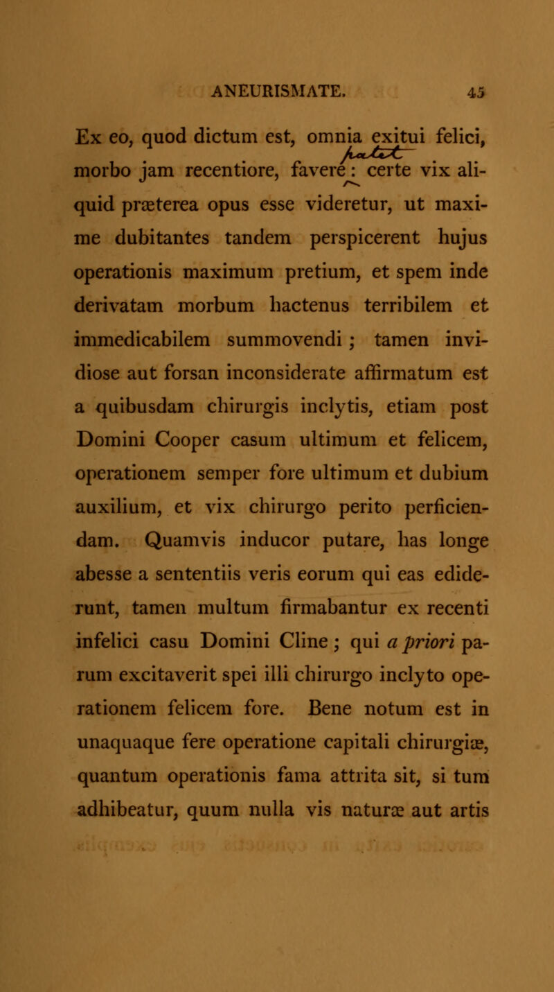 Ex eo, quod dictum est, omnia exitui felici, morbo jam recentiore, favere: certe vix ali- quid prjEterea opus esse videretur, ut maxi- me dubitantes tandem perspicerent hujus operationis maximum pretium, et spem inde derivatam morbum hactenus terribilem et immedicabilem summovendi; tamen invi- diose aut forsan inconsiderate affirmatum est a quibusdam chirurgis inclytis, etiam post Domini Cooper casum ultimum et fehcem, operationem seniper fore ultimum et dubium auxihum, et vix chirurgo perito perficien- dam. Quamvis inducor putare, has longe abesse a sententiis veris eorum qui eas edide- runt, tamen multum firmabantur ex recenti infeHci casu Domini Chne ; qui a priori pa- rum excitaverit spei iUi chirurgo inclyto ope- rationem fehcem fore. Bene notum est in unaquaque fere operatione capitah chirurgia?, quantum operationis fama attrita sit, si tum adhibeatur, quum nulla vis naturce aut artis