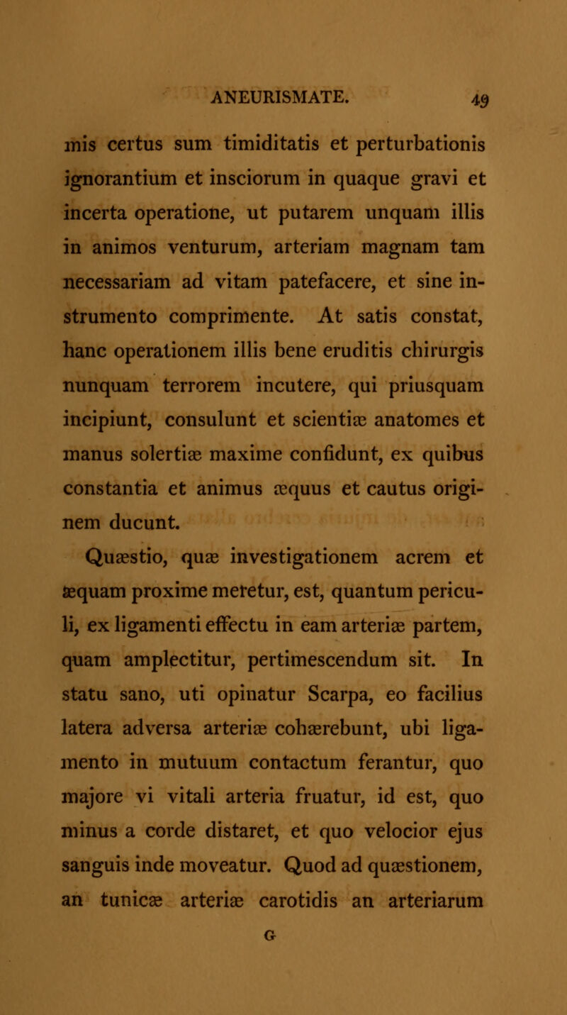 mis certus sum timiditatis et perturbationis ignorantium et insciorum in quaque gravi et incerta operatione, ut putarem unquam illis in animos venturum, arteriam magnam tam necessariam ad vitam patefacere, et sine in- strumento comprimente. At satis constat, hanc operalionem illis bene eruditis chirurgis nunquam terrorem incutere, qui priusquam incipiunt, consulunt et scientiee anatomes et manus solertias maxime confidunt, ex quibus constantia et animus icquus et cautus origi- nem ducunt. Quaestio, qua3 investigationem acrem et Sequam proxime meretur, est, quantum pericu- li, ex ligamenti efFectu in eam arterias partem, quam amplectitur, pertimescendum sit. In statu sano, uti opinatur Scarpa, eo faciHus latera adversa arterias cohserebunt, ubi liga- mento in mutuum contactum ferantur, quo majore vi vitali arteria fruatur, id est, quo minus a corde distaret, et quo velocior ejus sanguis inde moveatur. Quod ad quaestionem, an tunicse arterias carotidis an arteriarum G
