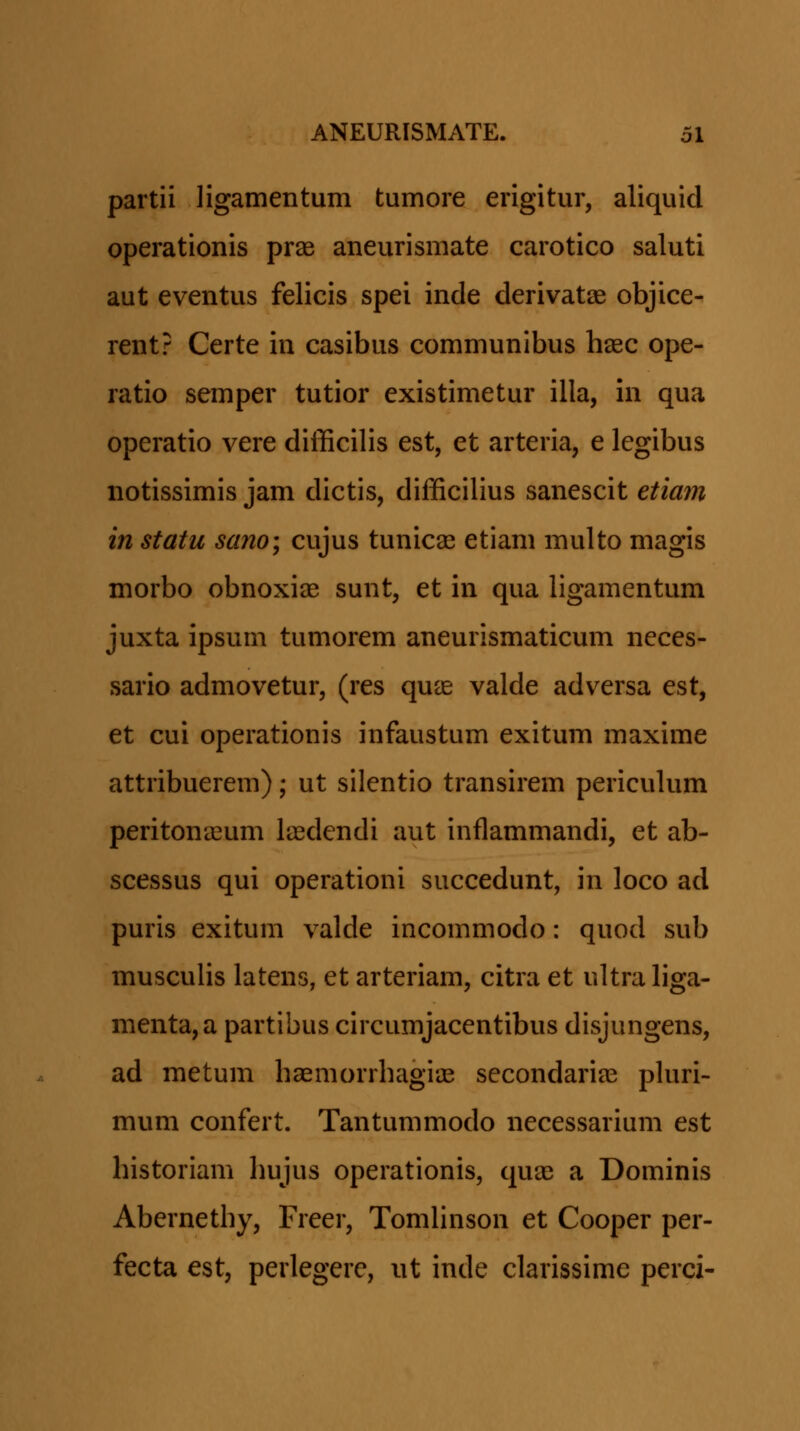 partii ligamentum tumore erigitur, aliquid operationis pr^ aneurismate carotico saluti aut eventus felicis spei inde derivatje objice- rent? Certe in casibus communibus haec ope- ratio semper tutior existimetur illa, in qua operatio vere difficilis est, et arteria, e legibus notissimis jam dictis, difficilius sanescit etiam in statu sano; cujus tunicae etiam multo magis morbo obnoxiiB sunt, et in qua ligamentum juxta ipsum tumorem aneurismaticum neces- sario admovetur, (res qu^ valde adversa est, et cui operationis infaustum exitum maxime attribuerem); ut silentio transirem periculum peritona3um la^dendi aut inflammandi, et ab- scessus qui operationi succedunt, in loco ad puris exitum valde incommodo: quod sub musculis latens, et arteriam, citra et ultra liga- menta,a partibus circumjacentibus disjungens, ad metum haemorrbagiae secondaria^ phiri- mum confert. Tantummodo necessarium est historiam liujus operationis, quae a Dominis Abernethy, Freer, Tomhnson et Cooper per- fecta est, perlegere, ut inde clarissime perci-