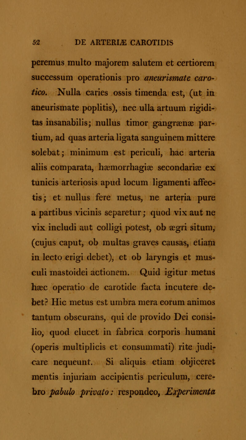 peremus multo majorem salutem et certiorem successum operationis pro aneurismate caro- tico. Nulla caries ossis timenda est, (ut in aneurismate poplitis), nec ulla artuum rigidi- tas insanabilis; nuUus timor gangraenae par- tium, ad quas arteria ligata sanguinem mittere solebat; minimum est periculi, hac arteria aliis comparata, haemorrhagiae secondarias ex tunicis arteriosis apud locum ligamenti afFec- tis; et nullus fere metus, ne arteria pure a partibus vicinis separetur; quod vix aut ne vix includi aut colligi potest, ob segri situm, (cujus caput, ob multas graves causas, etiam in lecto erigi debet), et ob laryngis et mus- culi mastoidei xictionem. Quid igitur metus h^ec operatio de carotide facta incutere de- bet? Hic metus est umbra mera eorum animos tantum obscurans, qui de provido Dei consi- lio, quod elucet in fabrica corporis humani (operis multiphcis et consummati) rite judi- care nequeunt. Si aliquis etiam objiceret mentis injuriam accipientis periculum, cere- bro pabulo privato: respondeo, ETperimenta
