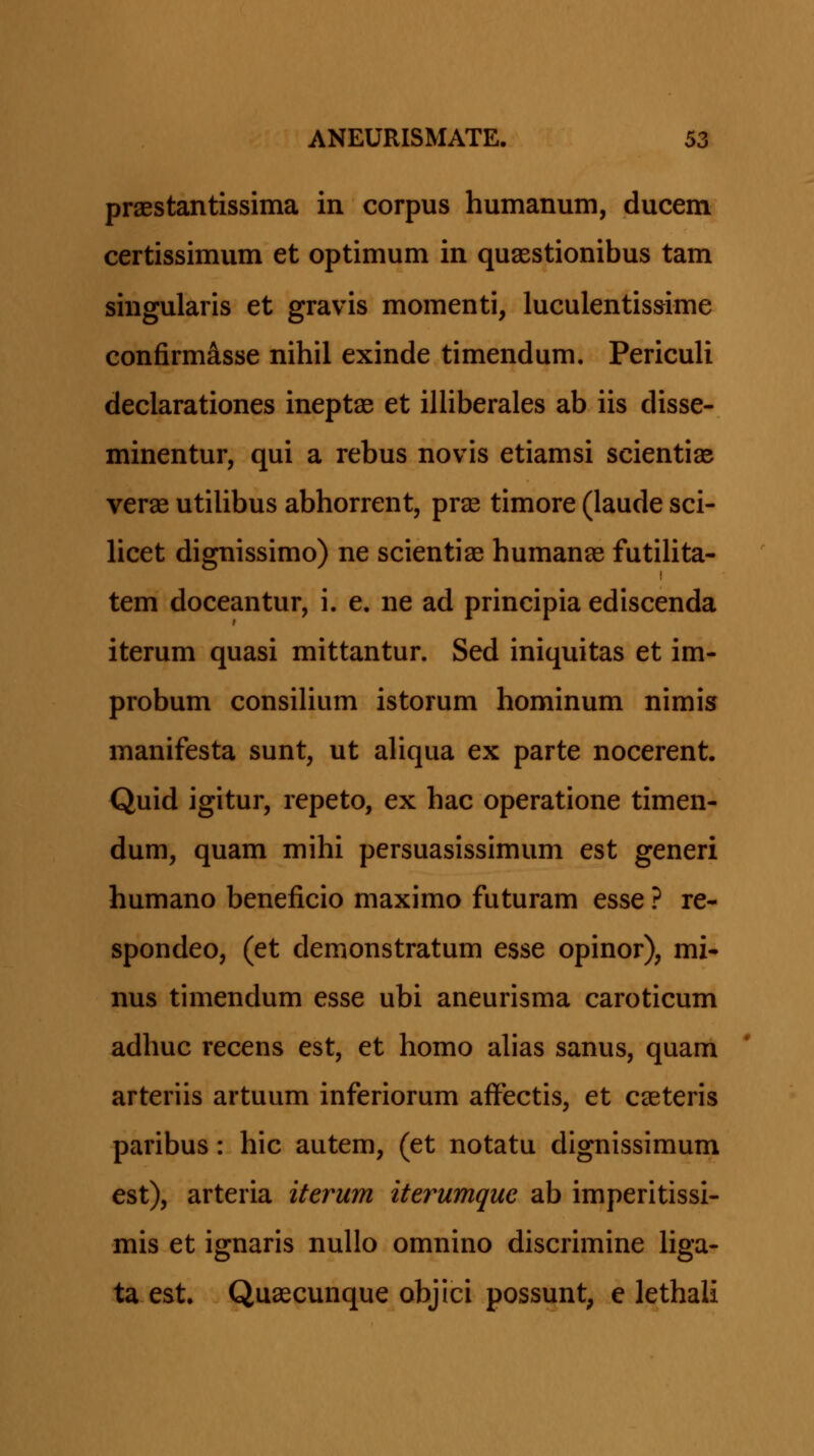praestantissima in corpus humanum, ducem certissimum et optimum in quasstionibus tam singularis et gravis momenti, luculentissime confirm^sse nihil exinde timendum. Periculi declarationes ineptse et illiberales ab iis disse- minentur, qui a rebus novis etiamsi scientise verae utilibus abhorrent, prae timore (laude sci- licet dignissimo) ne scientiae humanae futiUta- tem doceantur, i. e. ne ad principia ediscenda iterum quasi mittantur. Sed iniquitas et im- probum consihum istorum hominum nimis manifesta sunt, ut aliqua ex parte nocerent. Quid igitur, repeto, ex hac operatione timen- dum, quam mihi persuasissimum est generi humano beneficio maximo futuram esse ? re- spondeo, (et demonstratum esse opinor), mi- nus timendum esse ubi aneurisma caroticum adhuc recens est, et homo ahas sanus, quam arteriis artuum inferiorum affectis, et caeteris paribus: hic autem, (et notatu dignissimum est), arteria iterum iterumque ab imperitissi- mis et ignaris nullo omnino discrimine hga- ta est, Quaecunque objici possunt, e lethali