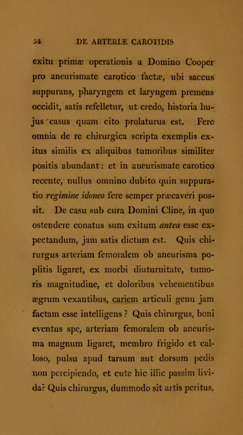 exitu prima; operationis a Domino Cooper pro aneurismate carotico factae, ubi saccus suppurans, pharyngem et laryngem premens occidit, satis refelletur, ut credo, historia hu- jus casus quam cito prolaturus est, Fere omnia de re chirurgica scripta exemphs ex- itus simiHs ex aliquibus tumoribus similiter positis abundant: et in aneurismate carotico recente, nullus omnino dubito quin suppura^ tio regimine idoneo fere semper praecaveri pos- sit. De casu sub cura Domini CHne, in quo ostendere conatus sum exitum antea esse ex- pectandum, jam satis dictum est. Quis chi- rurgus arteriam femoralem ob aneurisma po- pHtis Hgaret, ex morbi diuturnitate, tumo- ris magnitudine, et doloribus vehementibus asgrum vexantibus, cariem articuli genu jam factam esse inteUigens ? Quis chirurgus, boni eventus spc, arteriam femoralem ob aneuris- ma magnum hgaret, membro frigido et cal- loso, pulsu apud tarsum aut dorsiim pedis Xion percipiendo, et cute hic iilic passim Hvi- da? Quis chirurgus, dummodo sit artis peritus,