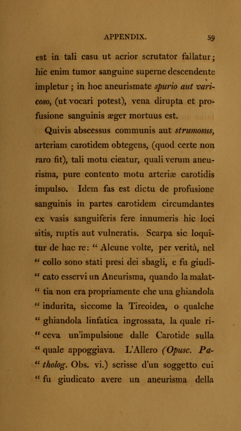 est in tali casu ut acrior scrutator fallatur; hic enim tumor sanguine superne descendente i. impletur; in hoc aneurismate spufno aut mri- coso, (ut vocari potest), vena dirupta et pro- fusione sanguinis seger mortuus est. Quivis abscessus communis aut strumosus, arteriam carotidem obtegens, (quod certe non raro fit), tali motu cieatur, quaU verum aneu- risma, pure contento motu arteriae carotidis impulso. Idem fas est dictu de profusione sanguinis in partes carotidem circumdantes ex vasis sanguiferis fere innumeris hic loci sitis, ruptis aut vulneratis. Scarpa sic loqui- tur de hac re:  Alcune volte, per verita, nel  collo sono stati presi dei sbagli, e fu giudi-  cato esservi un Aneurisma, quando la malat-  tia non era propriamente che una ghiandola  indurita, siccome la Tireoidea, o qualche  ghiandola hnfatica ingrossata, la quale ri-  ceva un'impulsione dalle Carotide suUa  quale appoggiava. UAUero (Opusc. Pa-  tholog. Obs. vi.) scrisse d'un soggetto cui  fu giudicato avere un aneurisma della