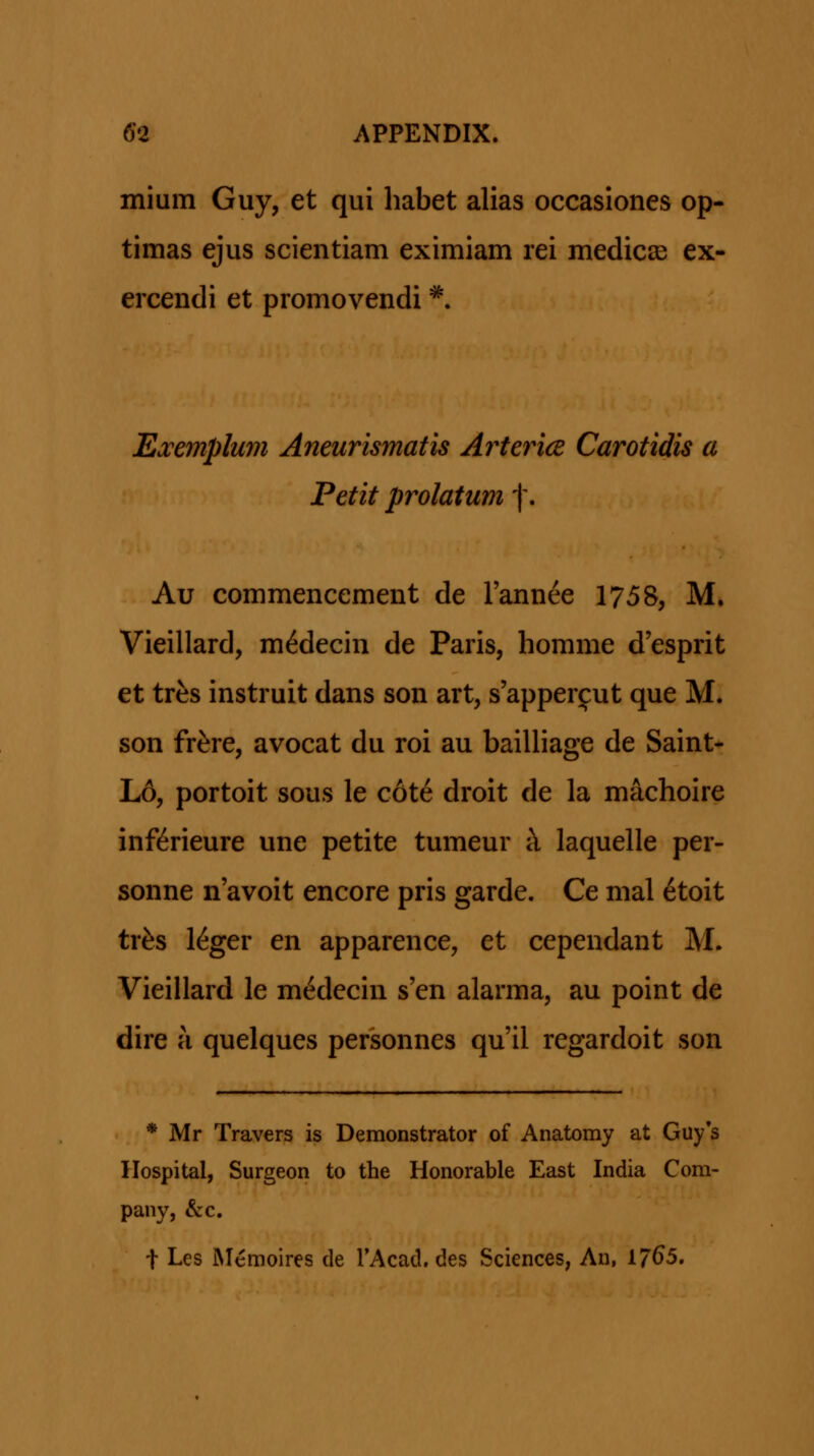 mium Guy, et qui habet alias occasiones op- timas ejus scientiam eximiam rei medicse ex- ercendi et promovendi '^. Exejnplum Aneurismatis Arteria Carotidis a Petit prolatum f. Au commencement de Tannee 1758, M. Vieillard, m^decin de Paris, homme d'esprit et trfes instruit dans son art, s'apperf ut que M. son fr^re, avocat du roi au bailliage de Saint- L6, portoit sous le c6te droit de la machoire inf(6rieure une petite tumeur h, laquelle per- sonne n'avoit encore pris garde. Ce mal 6toit tr^s l^ger en apparence, et cependant M. Vieillard le m^decin s'en alarma, au point de dire a quelques personnes qu'il regardoit son * Mr Travers is Demonstrator of Anatomy at Guy*s Hospital, Surgeon to the Honorable East India Com- pany, &c. t Les JNIemoires de TAcad. des Sciences, An, 17^5.