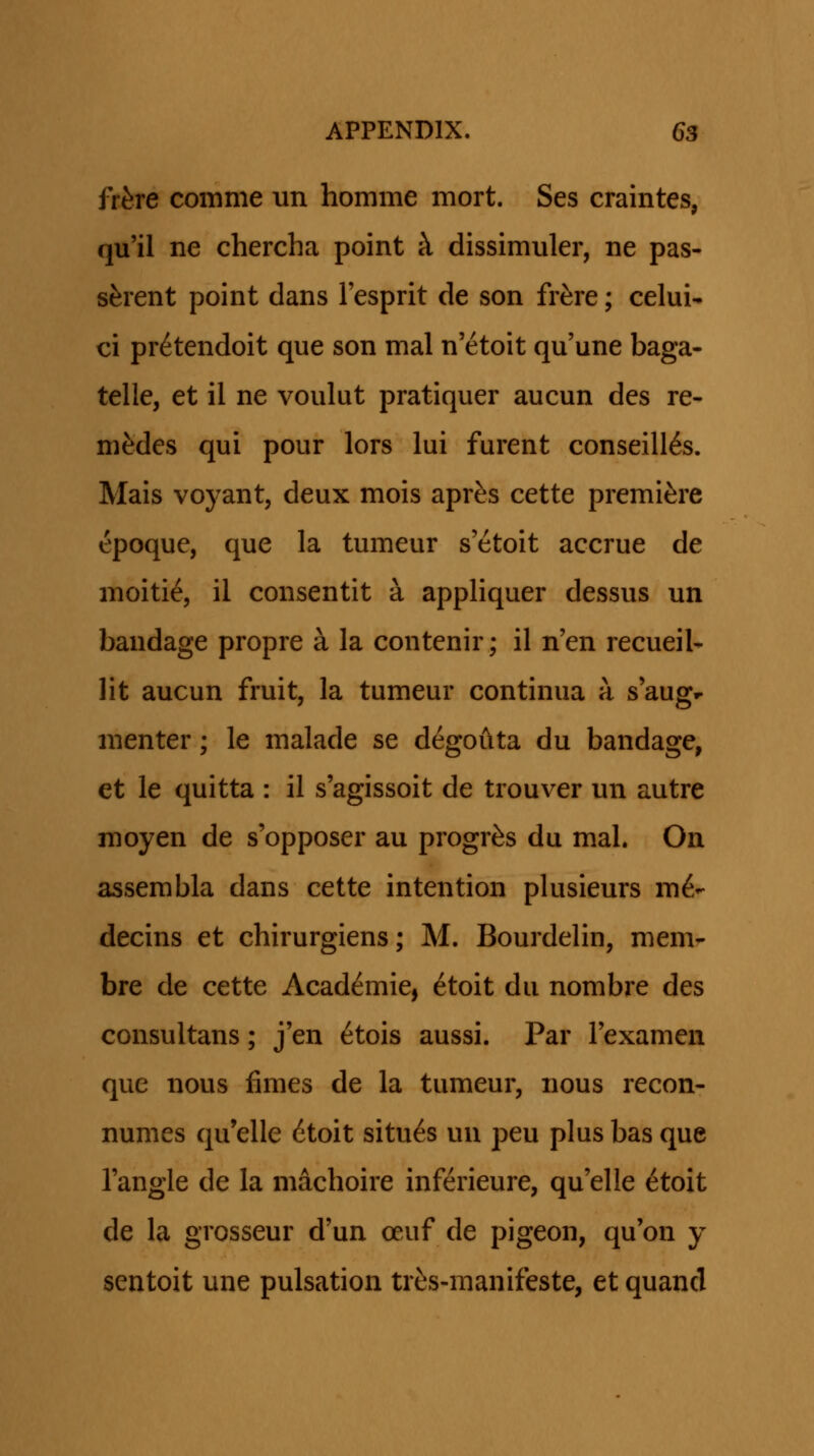 frhre comme un homme mort. Ses craintes, qu'il ne chercha point k dissimuler, ne pas- s^rent point dans Tesprit de son fr^re; celui- ci pr^tendoit que son mal n'etoit qu'une baga- telle, et il ne voulut pratiquer aucun des re- mMes qui pour lors lui furent conseill6s. Mais voyant, deux mois apr^s cette premi^re epoque, que la tumeur s'etoit accrue de moiti^, il consentit a appliquer dessus un bandage propre a la contenir; il n'en recueil- lit aucun fruit, la tumeur continua a s'aug.- menter; le malade se degouta du bandage, et le quitta : il s'agissoit de trouver un autre moyen de s'opposer au progr^s du mal. On assembla dans cette intention plusieurs m6- decins et chirurgiens; M. Bourdelin, mem- bre de cette Acad^mie, 6toit du nombre des consultans; j'en ^tois aussi. Par rexamen que nous fimes de la tumeur, nous recon- numes qu'elle 6toit situ^s un peu plus bas que Tangle de la machoire inferieure, qu'elle ^toit de la grosseur d'un oeuf de pigeon, qu'on y sentoit une pulsation trfes-manifeste, et quand