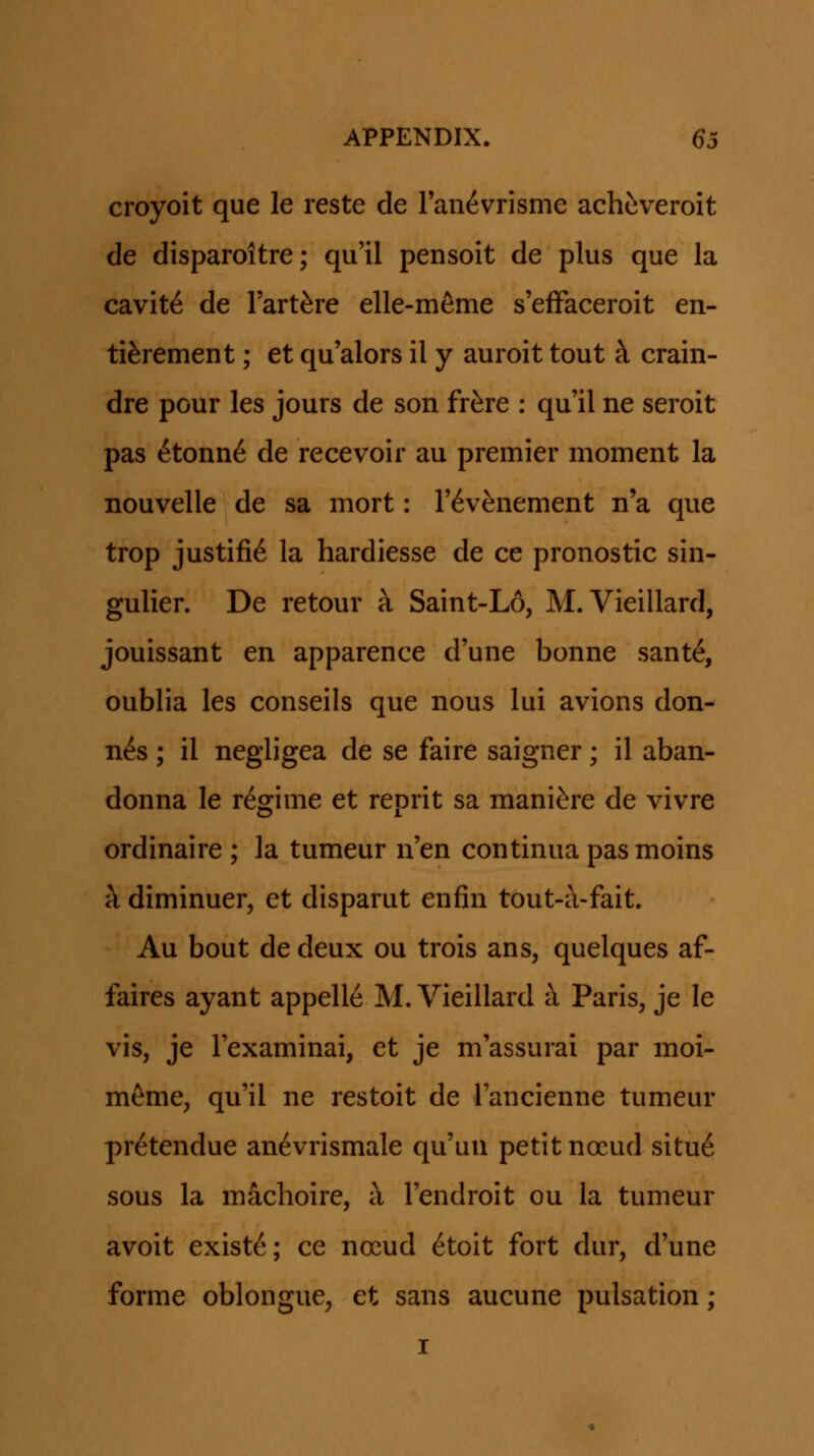 croyoit que le reste de ran^vrisme achtveroit de disparoltre; qu'il pensoit de plus que la cavit^ de Tart^re elle-m^me s'efFaceroit en- ti^rement; et qu'alors il y auroit tout k crain- dre pour les jours de son fr^re : qu'il ne seroit pas ^tonn6 de recevoir au premier moment la nouvelle de sa mort: T^v^nement n'a que trop justifi6 la hardiesse de ce pronostic sin- gulier. De retour a Saint-L6, M. Vieillard, jouissant en apparence d'une bonne sant6, oublia les conseils que nous lui avions don- n6s ; il negligea de se faire saigner; il aban- donna le regime et reprit sa manifere de vivre ordinaire ; la tumeur n'en continua pas moins h diminuer, et disparut enfin tout-a-fait. Au bout de deux ou trois ans, quelques af- faires ayant appelle M. Vieillard a Paris, je le vis, je Texaminai, et je m'assurai par moi- meme, qu'il ne restoit de Tancienne tumeur pr^tendue an^vrismale qu'un petit noeud situ6 sous la machoire, a Tendroit ou la tumeur avoit existe; ce nocud 6toit fort dur, d'une forme oblongue, et sans aucune pulsation; I