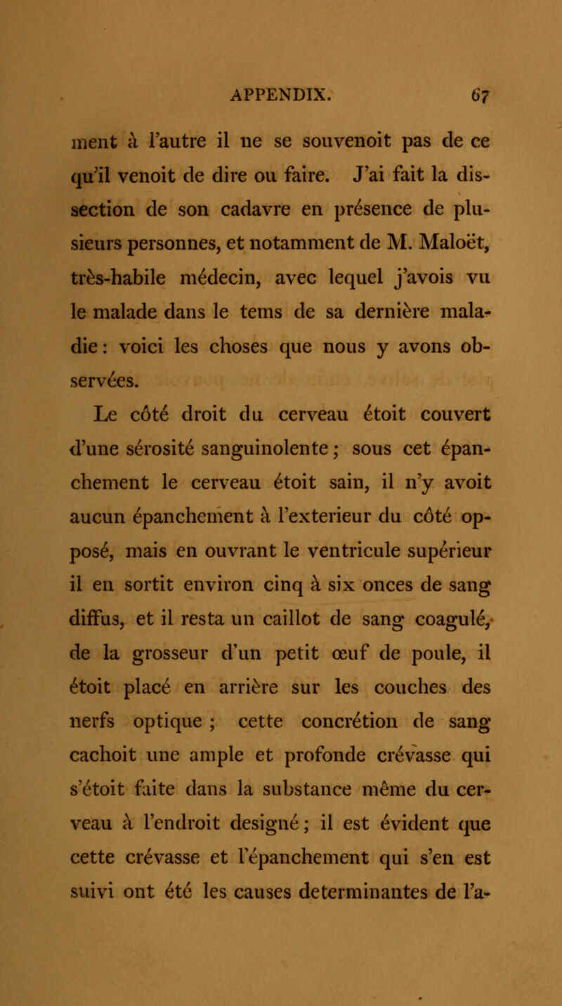 ment a Tautre il iie se souvenoit pas de ce qu'il venoit de dire ou faire. J'ai fait la dis- section de son cadavre en presence de plu- sieurs personnes, et notamment de M. Maloet, tr^s-habile medecin, avec lequel j avois vu le malade dans le tems de sa derni^re mala- die: voici les choses que nous y avons ob- servees. Le c6t6 droit du cerveau ^toit couvert d'une serosite sanguinolente; sous cet ^pan- chement le cerveau 6toit sain, il n'y avoit aucun epanchement a rexterieur du c6te op- pos6, mais en ouvrant le ventricule superieur il en sortit environ cinq ^ six onces de sang diffus, et il resta un caillot de sang coagul^/ de la grosseur d'un petit oeuf de poule, il 6toit place en arri^re sur les couches des nerfs optique ; cette concr^tion de sang cachoit une ample et profonde cr^vasse qui s'etoit fiite dans la substance meme du cer- veau ii Tendroit designe; il est 6vident que cette crevasse et lepanchement qui s'en est suivi ont ^te les causes determinantes de Ta-