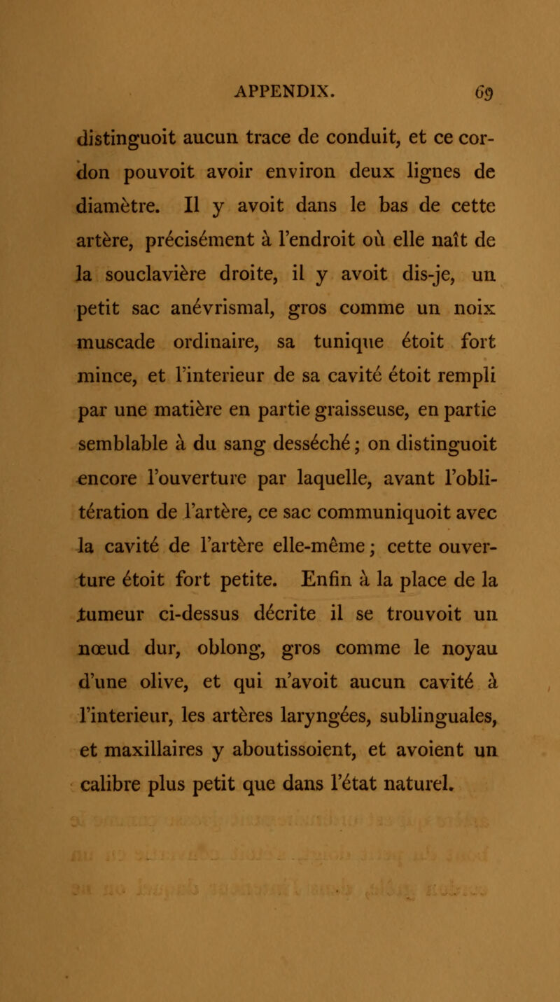 distinguoit aucun trace de conduit, et ce cor- don pouvoit avoir environ deux lignes de diam^tre. II y avoit dans le bas de cette art^re, pr6cis6ment k Tendroit ou elle nait de la souclavi^re droite, il y avoit dis-je, un petit sac an6vrismal, gros comme un noix muscade ordinaire, sa tunique ^toit fort mince, et rinterieur de sa cavite etoit rempli par une mati^re en partie graisseuse, en partie semblable a du sang dess6ch6; on distinguoit encore Touverture par laquelle, avant Tobli- t^ration de Tart^re, ce sac communiquoit avec la cavite de Tart^re elle-meme; cette ouver- ture ^toit fort petite. Enfin a la place de la jtumeur ci-dessus d^crite il se trouvoit un noeud dur, oblong, gros comme le noyau d'une olive, et qui n'avoit aucun cavit6 i rinterieur, les artferes laryng^es, sublinguales, et maxillaires y aboutissoient, et avoient un calibre plus petit que dans T^tat natureL