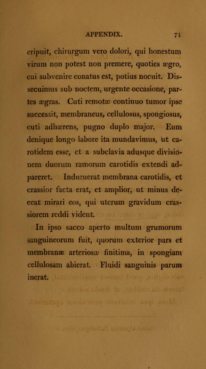 eripuit, chirurgum vero dolori, qui honestum virum non potest non premere, quoties aegro, cui subvenire conatus est, potius nocuit. Dis- secuimus sub noctem, iirgente occasione, par- tes aegras. Cuti remotas continuo tumor ipse successit, membraneus, cellulosus, spongiosus, cuti adhcerens, pugno duplo major. Eum denique longo labore ita mundavimus, ixt ca- rotidem esse, et a subclavia adusque divisio- nem duorum ramorum carotidis extendi ad- pareret. Induruerat membrana carotidis, et crassior facta erat, et amplior, ut minus de- ceat mirari eos, qui uterum gravidum cras- siorem reddi vident. In ipso sacco aperto multum grumorum sanguineorum fuit, quorum exterior pars et membranse arteriosae finitima, in spongiam cellulosam abierat. Fiuidi sanguinis parum inerat.