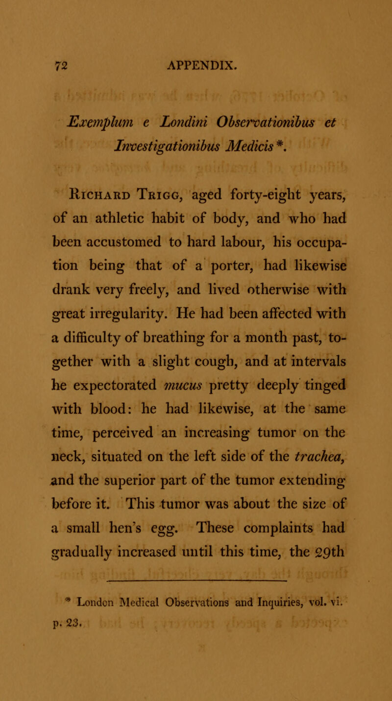 Ea:emplum e Londini Obsermtionibus et Investigationibus Medicis *. KiCHARD Trigg, aged forty-eight years, of an athletic habit of body, and who had been accustomed to hard labour, his occupa- tion being that of a porter, had Hkewise drank very freely, and lived otherwise with great irregularity. He had been affected with a difficulty of breathing for a month past, to- gether with a slight cough, and at intervals he expectorated mucus pretty deeply tinged with blood: he had likewise, at the same time, perceived an increasing tumor on the neck, situated on the left side of the trachea, and the superior part of the tumor extending before it. This tumor was about the size of a small hen's egg. These complaints had gradually increased until this time, the 29th * London Medical Observations and Inquiries, vol. vi. p. 23.