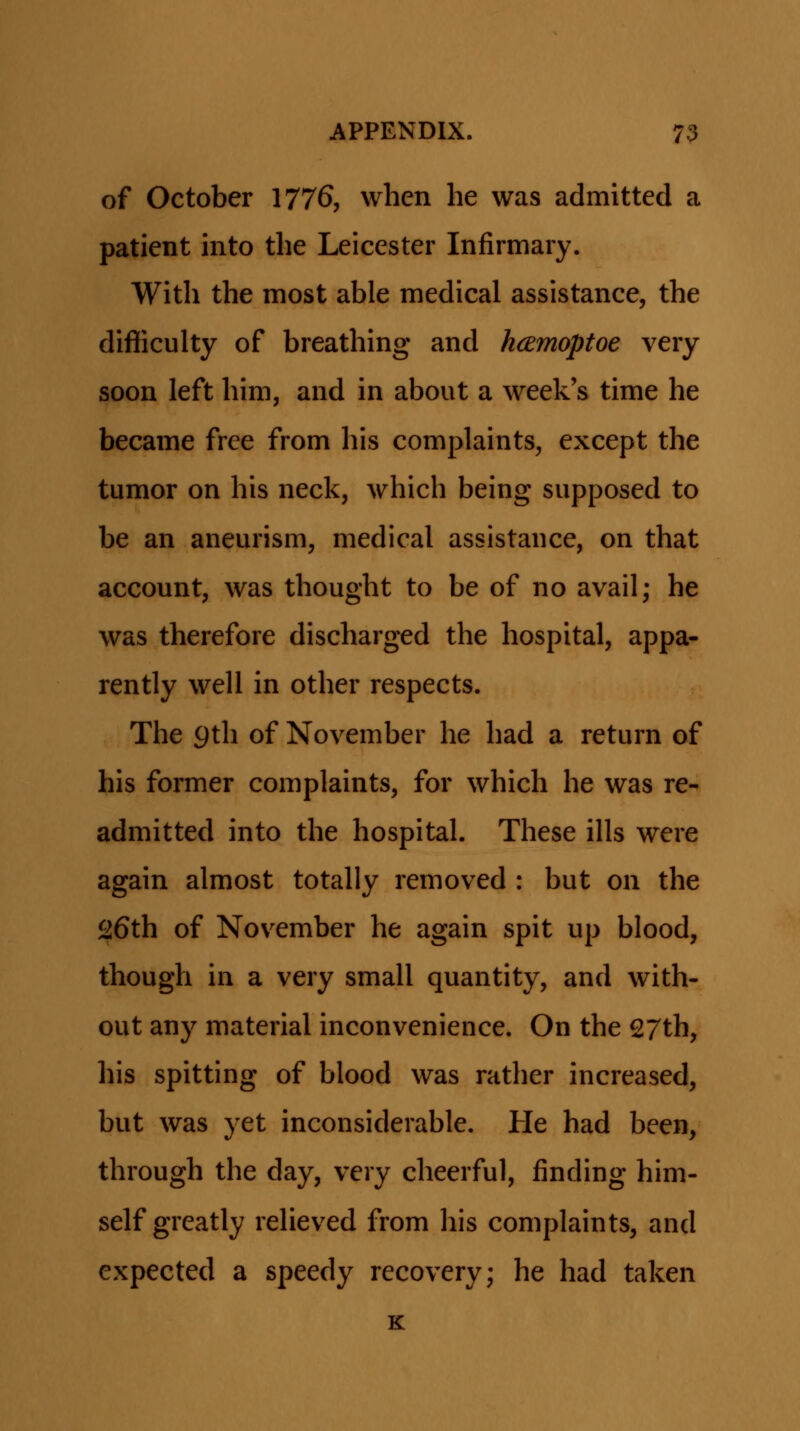 of October 1776, when he was admitted a patient into the Leicester Infirmary. With the most able medical assistance, the difiiculty of breathing and hcemoptoe very soon left him, and in about a week's time he became free from his complaints, except the tumor on his neck, which being supposed to be an aneurism, medical assistance, on that account, was thought to be of no avail; he was therefore discharged the hospital, appa- rently well in other respects. The 9th of November he had a return of his former complaints, for which he was re- admitted into the hospitah These ills were again almost totally removed : but on the 26th of November he again spit up blood, though in a very small quantity, and with- out any material inconvenience. On the 27th, his spitting of blood was rather increased, but was yet inconsiderable. He had been, through the day, very cheerful, finding him- self greatly reheved from his complaints, and expected a speedy recovery; he had taken k: