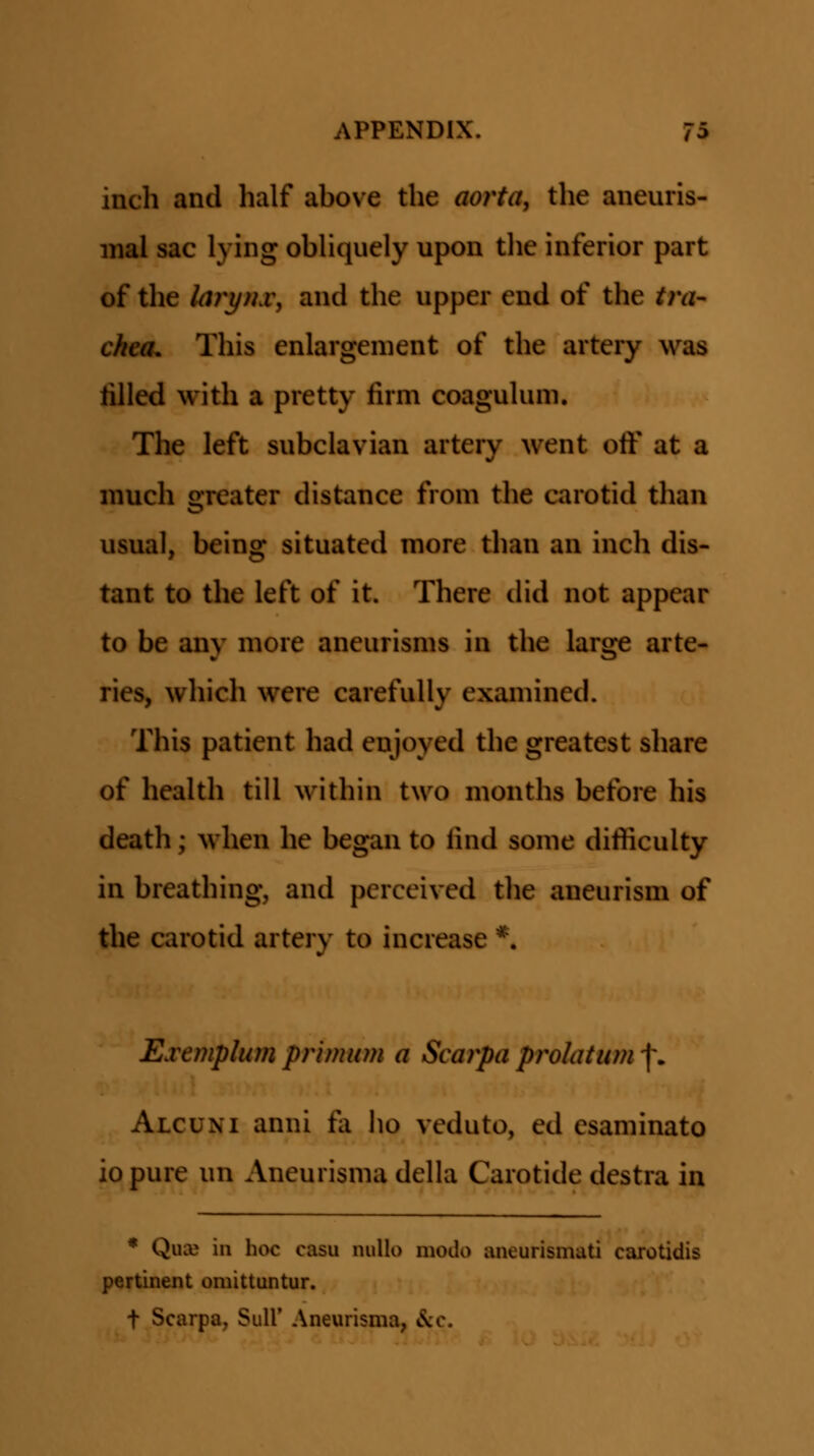inch and half above the aorta, the aneuris- inal sac lying obhquely upon tlie inferior part of the kDyfLv, and the upper end of the tra- chea. This enlargenient of the artery was tilled with a pretty firm coaguhmi. The left subclavian artery went off at a much greater distance from the carotid than usual, being situated more than an inch dis- tant to the left of it. There did not appear to be any more aneurisms in the large arte- ries, which were carefully examined. This patient had enjoyed the greatest share of health till within two months before his death; when he began to find some difficulty in breathing, and perceived tlie aneurism of the carotid artery to increase *. Exemplum primuni a Scarpa prolatim f. Alcuni anni fa lio veduto, ed csaminato io pure un Aneurisma della Carotide destra in * QuiB in hoc casu nullo modo aneurismati carotidis pertinent omittuntur. t Scarpa, Sull' Aneurisma, &c.