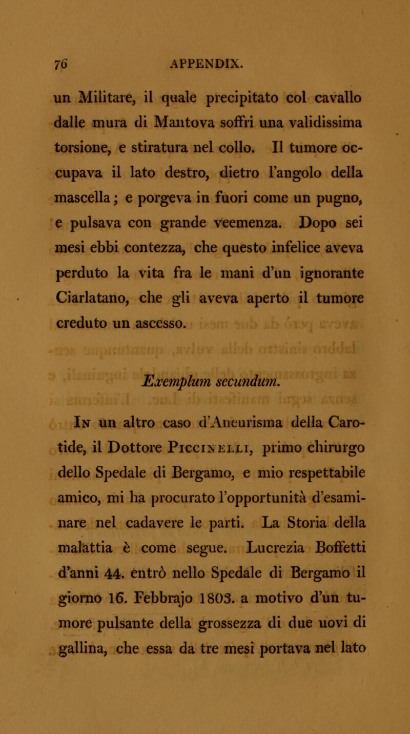 un Militare, il quale precipitato col cavallo dalle mura di Mantova sofFri una validissima torsione, e stiratura nel coUo. II tumore oc- cupava il lato destro, dietro l'angolo della mascella; e porgeva in fuori come un pugno, e pulsava con grande veemenza. Dopo sei mesi ebbi contezza, che questo infelice aveva perduto la vita fra le mani d'un ignorante Ciarlatano, che gli aveva aperto il tumore creduto un ascesso. Ejcemplu7n secimdum. In un altro caso d'Aneurisma della Caro- tide, il Dottore Piccinelli, primo chirurgo dello Spedale di Bergamo, e mio respettabile amico, mi ha procurato Fopportunita d'esami- nare nel cadavere le parti. La Storia della malattia h come segue. Lucrezia Boffetti d'anni 44. entr6 nello Spedale di Bergamo il giorno 16. Febbrajo 1803. a motivo d'un tu- more pulsante della grossezza di due uovi di gallina, che essa da tre mesi portava nel lato