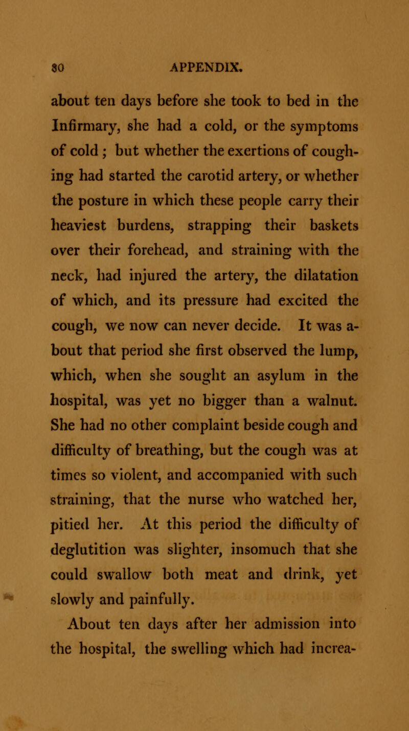 about ten days before she took to bed in the Infirmary, she had a cold, or the symptoms of cold ; but whether the exertions of cough- ing had started the carotid artery, or whether the posture in which these people carry their heaviest burdens, strapping their baskets over their forehead, and straining with the neck, had injured the artery, the dilatation of which, and its pressure had excited the cough, we now can never decide. It was a- bout that period she first observed the lump, which, when she sought an asylum in the hospital, was yet no bigger than a walnut. She had no other complaint beside cough and difficulty of breathing, but the cough was at times so violent, and accompanied with such straining, that the nurse who watched her, pitied her. At this period the difficulty of deglutition was sHghter, insomuch that she could swallow both meat and ch'ink, yet slowly and painfully. About ten days after her admission into the hospital, the swelHng which had increa-