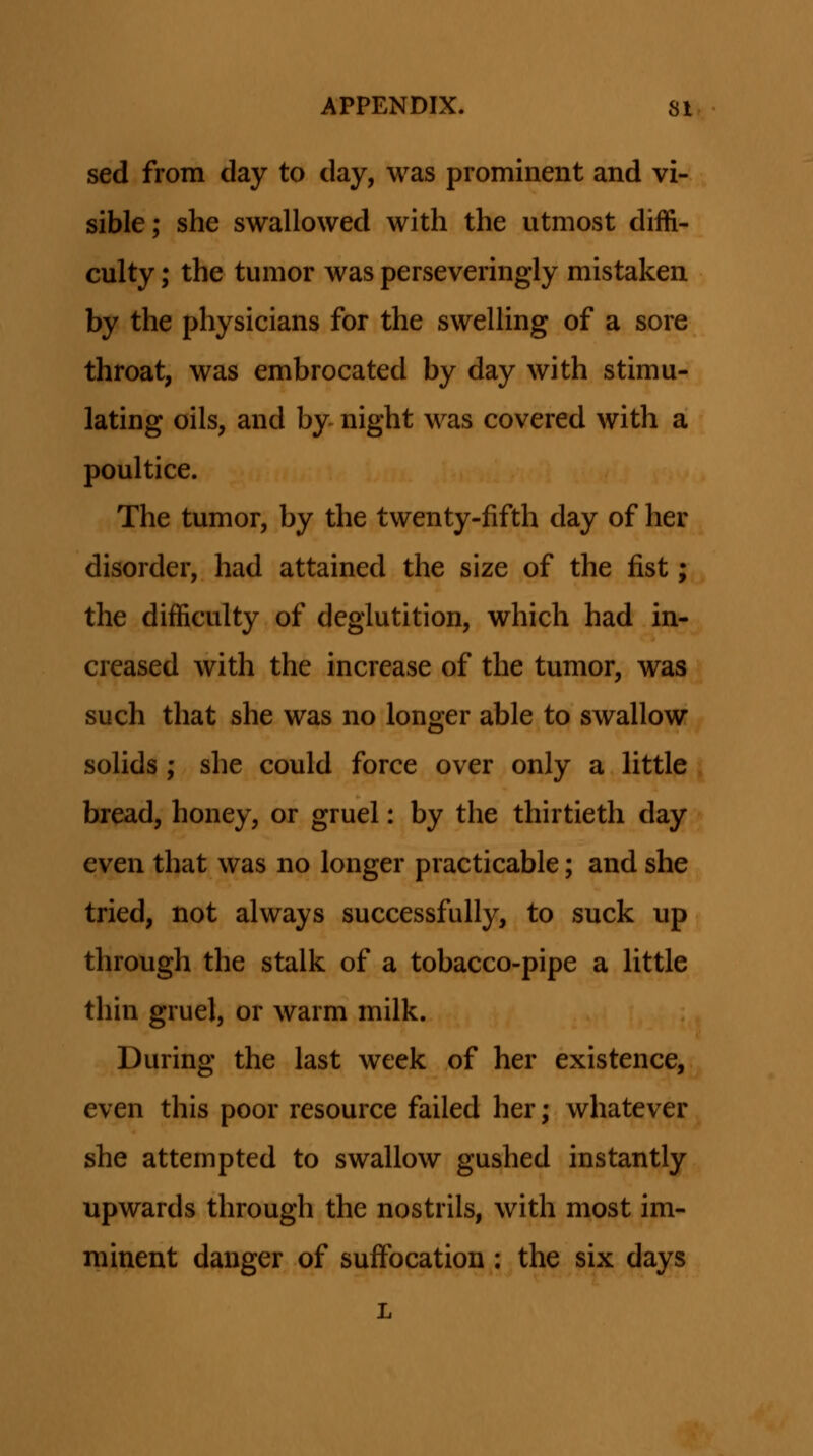 sed from day to day, was prominent and vi- sible; she swallowed with the utmost diffi- culty; the tumor was perseveringly mistaken by the physicians for the swelling of a sore throat, was embrocated by day with stimu- lating oils, and by- night was covered with a poultice. The tumor, by the twenty-fifth day of her disorder, had attained the size of the fist; the difficulty of deglutition, which had in- creased with the increase of the tumor, was such that she was no longer able to swallow sohds; she could force over only a httle bread, honey, or gruel: by the thirtieth day even that was no longer practicable; and she tried, not always successfully, to suck up through the stalk of a tobacco-pipe a Httle thin gruel, or warm milk. During the last week of her existence, even this poor resource failed her; whatever she attempted to swallow gushed instantly upwards through the nostrils, with most im- minent danger of suffocation ; the six days