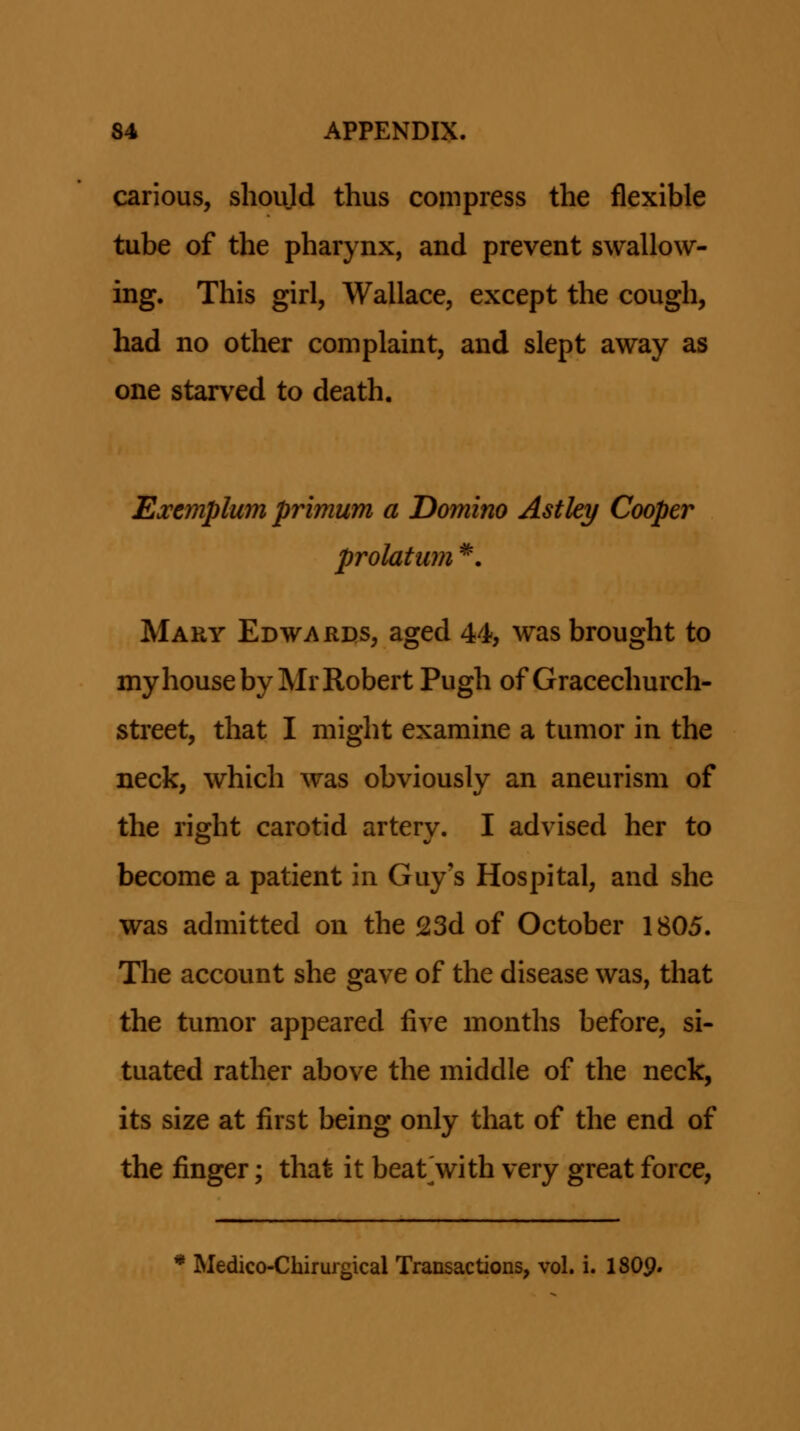 carious, shoijd thus compress the flexible tube of the pharynx, and prevent swallow- ing. This girl, Wallace, except the cough, had no other complaint, and slept away as one starved to death. Exemplum primum a Domino Astley Cooper prolatum *. Mahy Edwards, aged 44, was brought to myhouseby MrRobert Pugh of Gracechurch- street, that I might examine a tumor in the neck, which was obviously an aneurism of the right carotid artery. I advised her to become a patient in Guy's Hospital, and she was admitted on the 23d of October 1805. Tlie account she gave of the disease was, that the tumor appeared five months before, si- tuated rather above the middle of the neck, its size at first being only that of the end of the finger; that it beat^with very great force, * Medico-Chirufgical Transactions, vol. i. I8O9.
