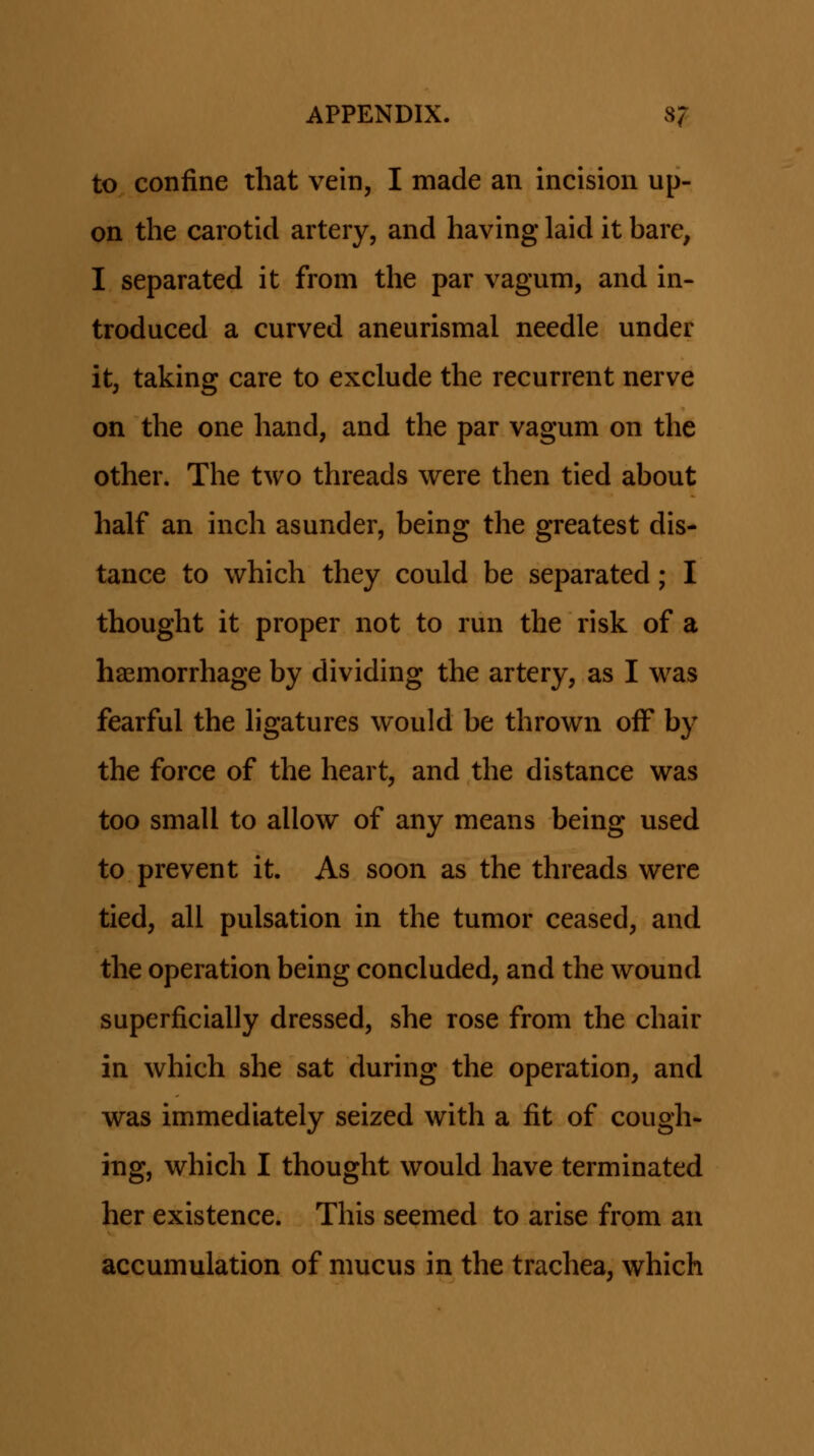 to confine that vein, I made an incision up- on the carotid artery, and having laid it bare, I separated it from the par vagum, and in- troduced a curved aneurismal needle under it, taking care to exclude the recurrent nerve on the one hand, and the par vagum on the other. The two threads were then tied about half an inch asunder, being the greatest dis- tance to which they could be separated; I thought it proper not to run the risk of a haemorrhage by dividing the artery, as I was fearful the ligatures would be thrown off by the force of the heart, and the distance was too small to allow of any means being used to prevent it. As soon as the threads were tied, all pulsation in the tumor ceased, and the operation being concluded, and the wound superficially dressed, she rose from the chair in which she sat during the operation, and was immediately seized with a fit of cough- ing, which I thought would have terminated her existence. This seemed to arise from an accumulation of mucus in the trachea, which