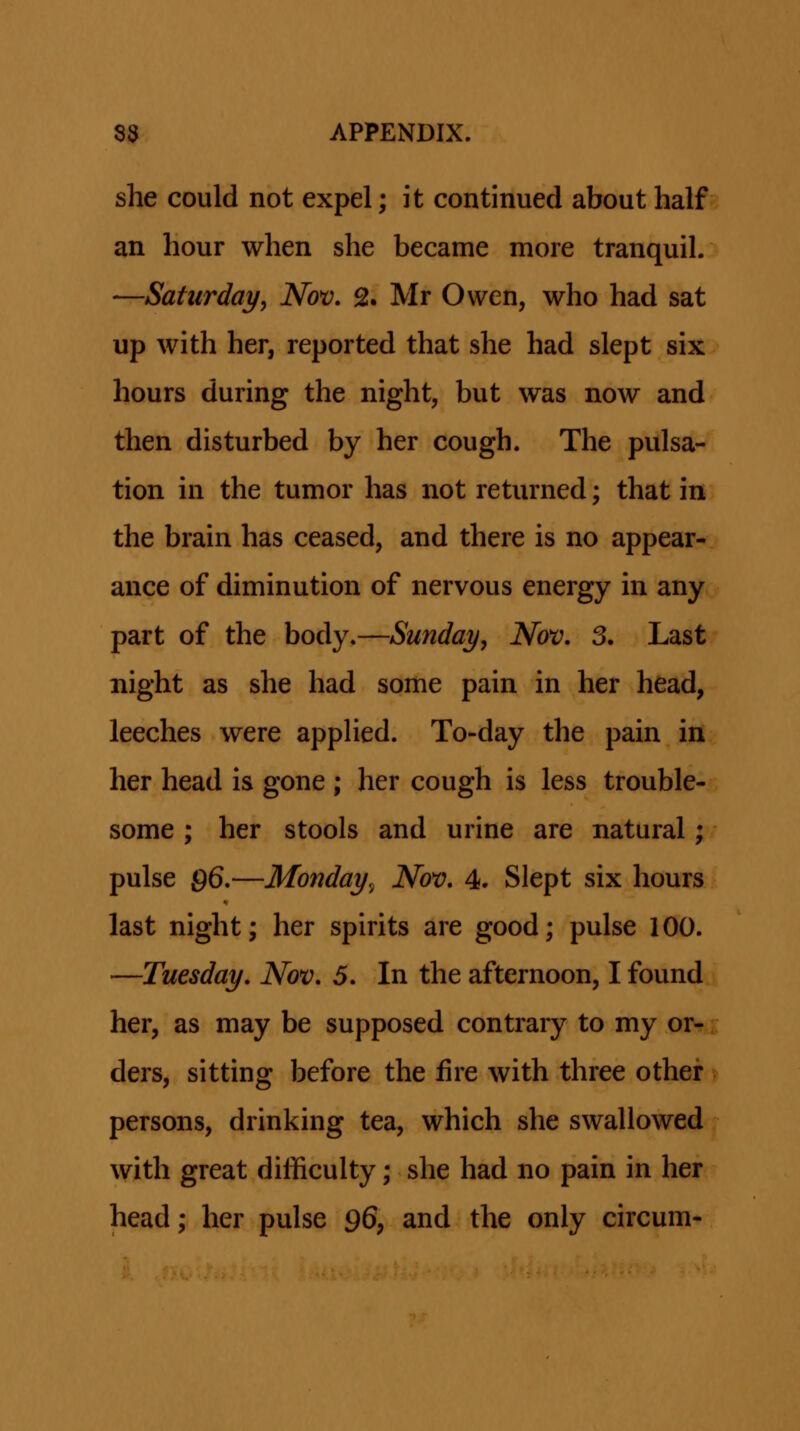 she could not expel; it continued about half an hour when she became more tranquil. —Satiirday, Nov, 2. Mr Owen, who had sat up with her, reported that she had slept six hours during the night, but was now and then disturbed by her cough. The pulsa- tion in the tumor has not returned; that in the brain has ceased, and there is no appear- ance of diminution of nervous energy in any part of the body.—Sunday, Nov, 3. Last night as she had some pain in her head, leeches were appHed. To-day the pain in her head is gone ; her cough is less trouble- some ; her stools and urine are natural; pulse 96.—Monday,- Nov, 4. Slept six hours last night; her spirits are good; pulse 100. —Tuesday, Nov, 5, In the afternoon, I found her, as may be supposed contrary to my or- ders, sitting before the fire with three other persons, drinking tea, which she swallowed with great difficulty; she had no pain in her head; her pulse 96, and the only circum-