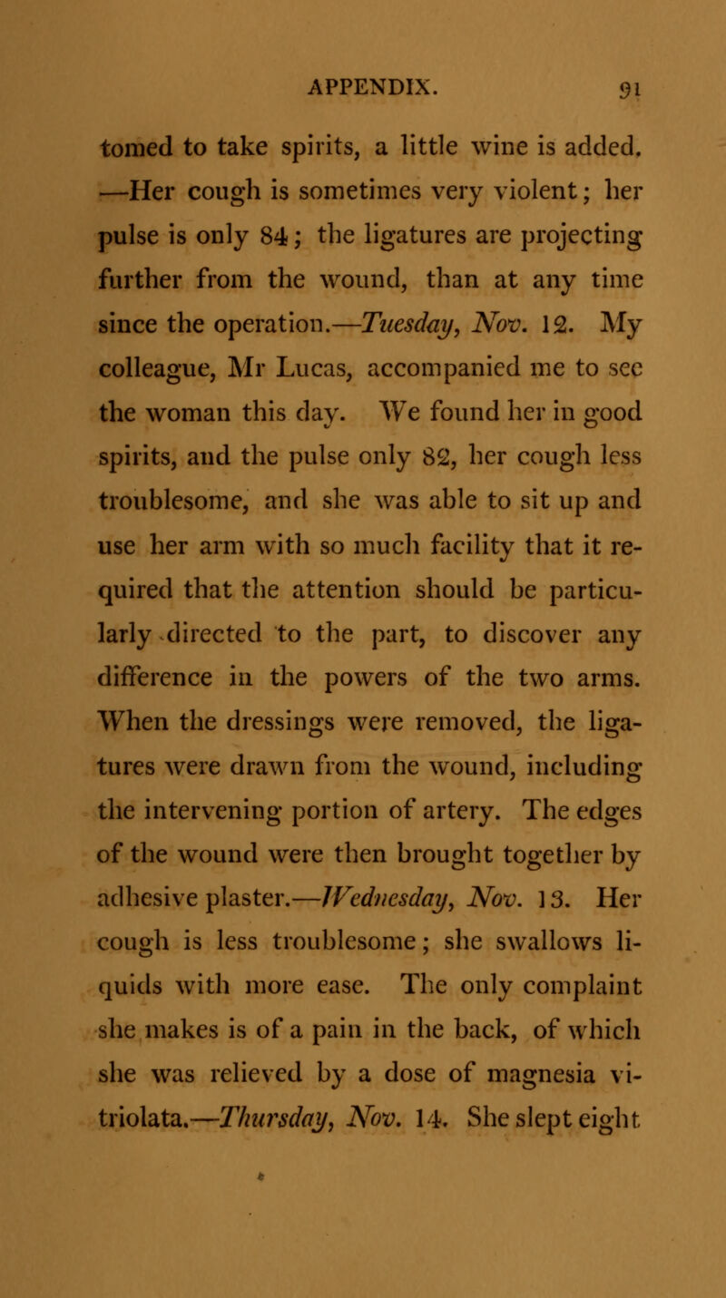 tomed to take spirits, a little wine is added, -—Her cough is sometimes very violent; her pulse is only 84; the hgatures are projecting further from the wound, than at any time since the operation.—Tuesday, Nov. 12. My colleague, Mr Lucas, accompanied me to sec the woman this day. We found her in good spirits, and the pulse only 82, her cough less troublesome, and she was able to sit up and use her arm with so much faciUty that it re- quired that tlie attention should be particu- larly directed to the part, to discover any difference in the powers of the two arms. When the dressings were removed, the hga- tures were drawn from the wound, including the intervening portion of artery. The edges of the wound were then brought together by adhesive plaster.—IVednesday, Nov. ] 3. Her cough is less troublesome; she swallows H- quids with more ease. The only complaint she makes is of a pain in the back, of which she was reHeved by a dose of magnesia vi- triolata.—Thiirsday, Nov. 14. Sheslepteight