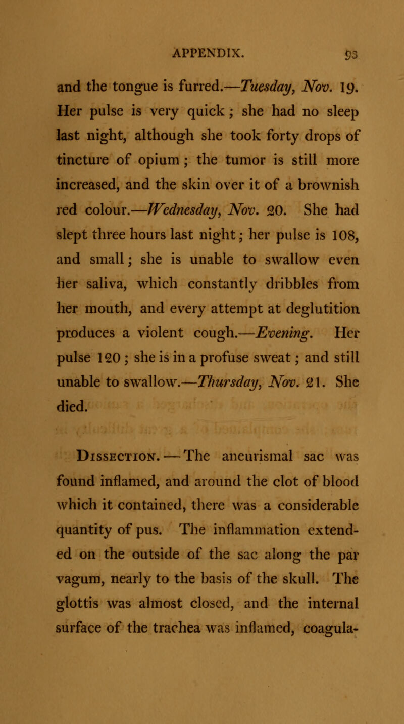 and the tongue is furred.—Tuesday, Nov, 19. Her pulse is very quick; she had no sleep last night, although she took forty drops of tincture of opium ; the tumor is still more increased, and the skin over it of a brownish red colour.—JVednesday, Nov. 20. She had slept three hours last night; her pulse is 108, and small; she is unable to swallow even her saliva, which constantly dribbles from her mouth, and every attempt at deglutition produces a violent cough.—Evenmg, Her pulse 120 ; she is in a profuse sweat; and still unable to swallow.—Thursday, Nov. SJl. She died. DissECTiON.—The aneurismal sac was found inflamed, and around the clot of blood which it contained, there was a considerable quantity of pus. The inflammation extend- ed on the outside of the sac along the par vagum, nearly to the basis of the skull. The glottis was ahnost closed, and the internal surface of the trachea was inflamed, coagula-