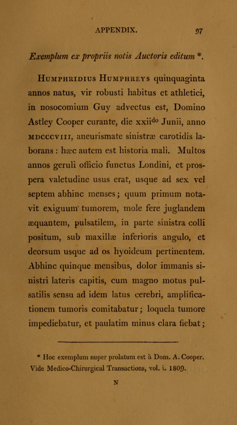 Exemplum ea: propriis notis Auctoris editum ^, HuMPHRiDius HuMPHREYS quuiquaginta annos natus, vir robusti habitus et athletici, in nosocomium Guy advectus est, Domino Astley Cooper curante, die xxii^^^ Junii, anno MDCCCviii, aneurismate sinistrse carotidis la- borans : h^c autem est historia mali. Multos annos geruli officio functus Londini, et pros- pera valetudine usus erat, usque ad sex vel septem abhinc menses; quum primum nota- vit exiguum' tumorem, mole fere juglandem aequantem, pulsatilem, in parte sinistra colli positum, sub maxillae inferioris angulo, et deorsum usque ad os hyoideum pertinentem. Abhinc quinque mensibus, dolor immanis si- nistri lateris capitis, cum magno motus pul- satilis sensu ad idem latus cerebri, amplifica- tionem tumoris comitabatur; loquela tumore impediebatur, et paulatim minus clara fiebat; * Hoc exemplum nuper prolatum est a Dom. A. Cooper. Vide Medico-Chirurgical Transactions, vol. i. 180p. N