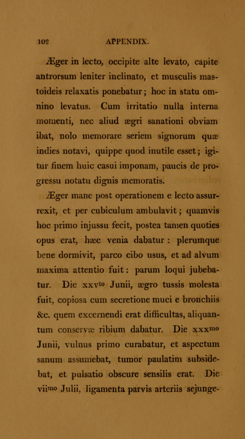 JEgGT in lecto, occipite alte levato, capite antrorsum leniter inclinato, et musculis mas- toideis relaxatis ponebatur; hoc in statu om- nino levatus. Cum irritatio nulla interna nionienti, nec aliud aegri sanationi obviam ibat, nolo memorare seriem signorum qu£e indies notavi, quippe quod inutile esset; igi- tur finem huic casui imponam, paucis de pro* gressu notatu dignis memoratis. iEger mane post operationem e lecto assur- rexit, et per cubiculum ambulavit; quamvis hoc primo injussu fecit, postea tamen quoties opus erat, hasc venia dabatur : plerumque bene dormivit, parco cibo usus, et ad alvum maxima attentio fuit: parum loqui jubeba- tur. Die xxv^o Junii, agro tussis molesta fuit, copiosa cum secretione muci e bronchiis &c. quem excernendi erat difficultas, aliquan- tum conservas ribium dabatur. Die xxxi» Junii, vuhius primo curabatur, et aspectum sanum assumebat, tumor paulatim subside- bat, et pulsatio obscure sensihs erat. Die vii«io Juhi, hgamenta parvis arteriis sejunge-