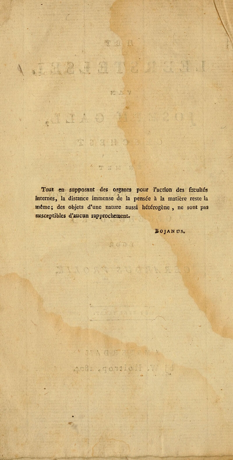 Toai en supposant des organes pour l'action des feculiés Internes, la discance immense de Ia pensee h la matière reste Ia ïnême; des objets d'une nature aussi heterogene , ne sont pas SHSceptibles d'aucun rapprochement. BOJANDS.