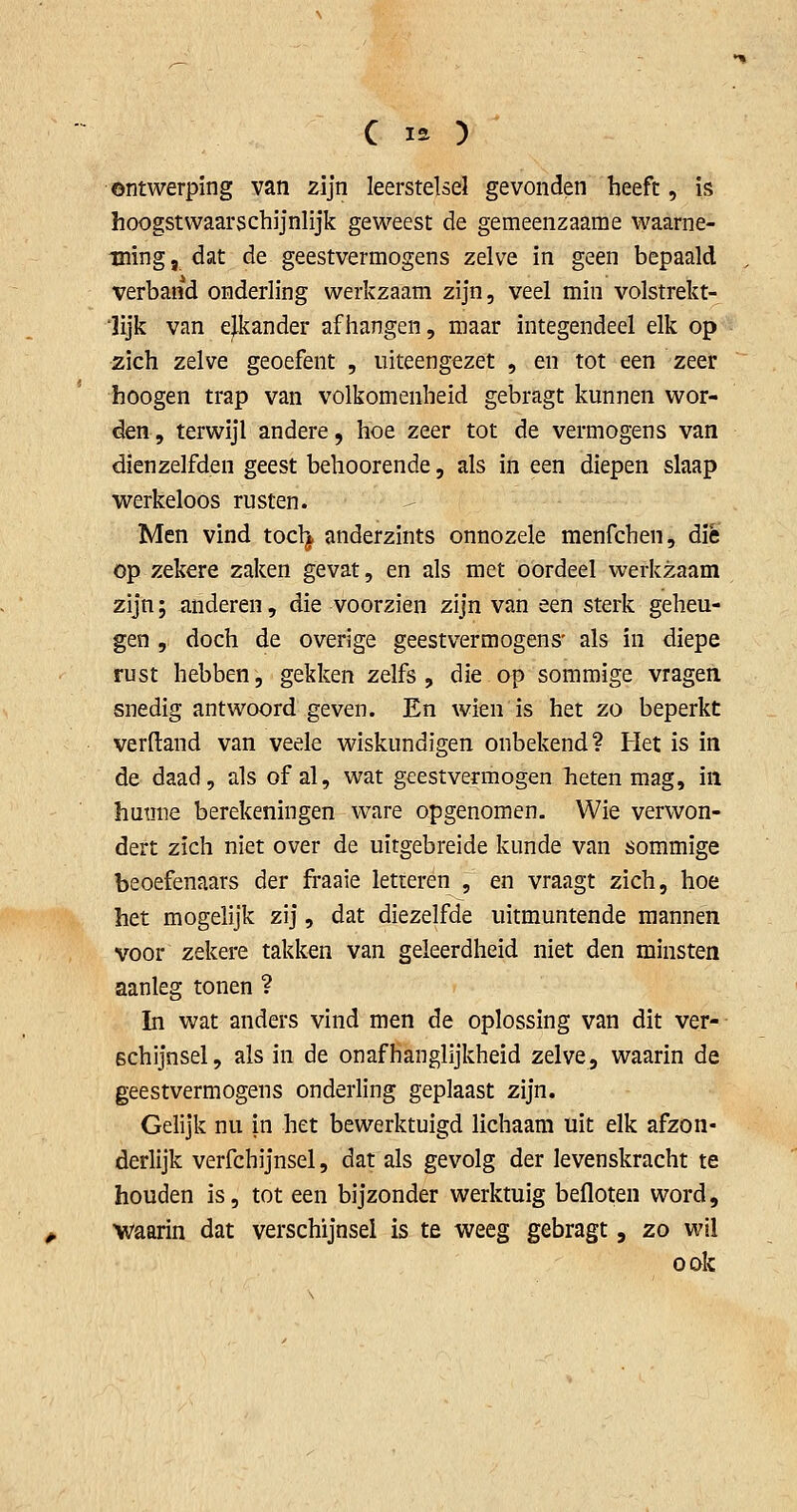 ontwerping van zijn leerstelsel gevonden heeft , is hoogstwaarschijnlijk geweest de gemeenzaame waarne- ming, dat de geestvermogens zelve in geen bepaald verband onderling werkzaam zijn, veel min volstrekt- 'lijk van e^ander afhangen, maar integendeel elk op zich zelve geoefent , uiteengezet , en tot een zeer hoogen trap van volkomenheid gebragt kunnen wor- den, terwijl andere, hoe zeer tot de vermogens van dienzelfden geest behoorende, als in een diepen slaap vvrerkeloos rusten. Men vind tocl^ anderzints onnozele menfchen, die op zekere zaken gevat, en als met oordeel werkzaam zijn; anderen, die voorzien zijn van een sterk geheu- gen , doch de overige geestvermogens' als in diepe rust hebben, gekken zelfs , die op sommige vragen snedig antwoord geven. En wienis het zo beperkt verftand van veele wiskundigen onbekend? Het is in de daad, als of al, wat geestvermogen heten mag, in humie berekeningen ware opgenomen. Wie verwon- dert zich niet over de uitgebreide kunde van sommige beoefenaars der fraaie letteren , en vraagt zich, hoe het mogelijk zij, dat diezelfde uitmuntende mannen voor zekere takken van geleerdheid niet den minsten aanleg tonen ? In wat anders vind men de oplossing van dit ver- schijnsel , als in de onafhanglijkheid zelve, waarin de geestvermogens onderling geplaast zijn. Gelijk nu in het bewerktuigd lichaam uit elk afzon- derlijk verfchijnsel, dat als gevolg der levenskracht te houden is, tot een bijzonder werktuig befloten word, waarin dat verschijnsel is te weeg gebragt, zo wil oak