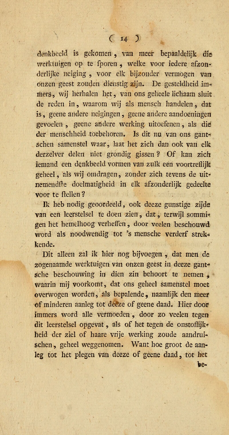denkbeeld is gekomen , van meer bepaaldelijk die werkuiigen op te fporen 5 welke voor iedere afzon- derlijke neiging , voor elk bijzonder vermogen van onzen geest zouden dienstig zijn. De gesteldheid im- mers 5 wij herhalen het, van ons geheele lichaam sluit de reden in, waarom wij als mensch handelen, dat is, geene andere neigingen, geene andere aandoeningen gevoelen , geene andere werking uitoefenen, als dié der menschheid toebehoren. Is dit nu van ons gant- schen samenstel waar, laat het zich dan ook van elk derzelver delen niet grondig gissen ? Of kan zich iemand een denkbeeld vormen van zulk een voortreflijk geheel, als wij omdragen, zonder zich tevens de uit- nemendfte doelmatigheid in elk afzonderlijk gedeelte voor te (lellen ? Ik heb nodig geoordeeld, ook deeze gunstige zijde van een leerstelsel re doen zien, dat, terwijl sommi- gen het hemelhoog verheffen, door veelen beschouwd word als noodwendig tot 's mensche verderf strek- kende. Dit alleen zal ik hier nog bijvoegen , dat men de zogenaamde werktuigen van onzen geest in deeze gant- sche beschouwing in dien zin behoort te nemen , waarin mij voorkomt, dat ons geheel samenstel moet overwogen worden, fils bepalende, naamlijk den meer 'öf minderen aanleg tot défee of geene daad. Hier door immers word alle vermoeden, door zo veelen tegen dit leerstelsel opgevat, als of het tegen de onstoflijk- heid der ziel of haare vrije werking zoude aandrui- schen, geheel weggenomen. Want hoe groot de aan- leg tot het plegen van deeze of geene daad, tot het