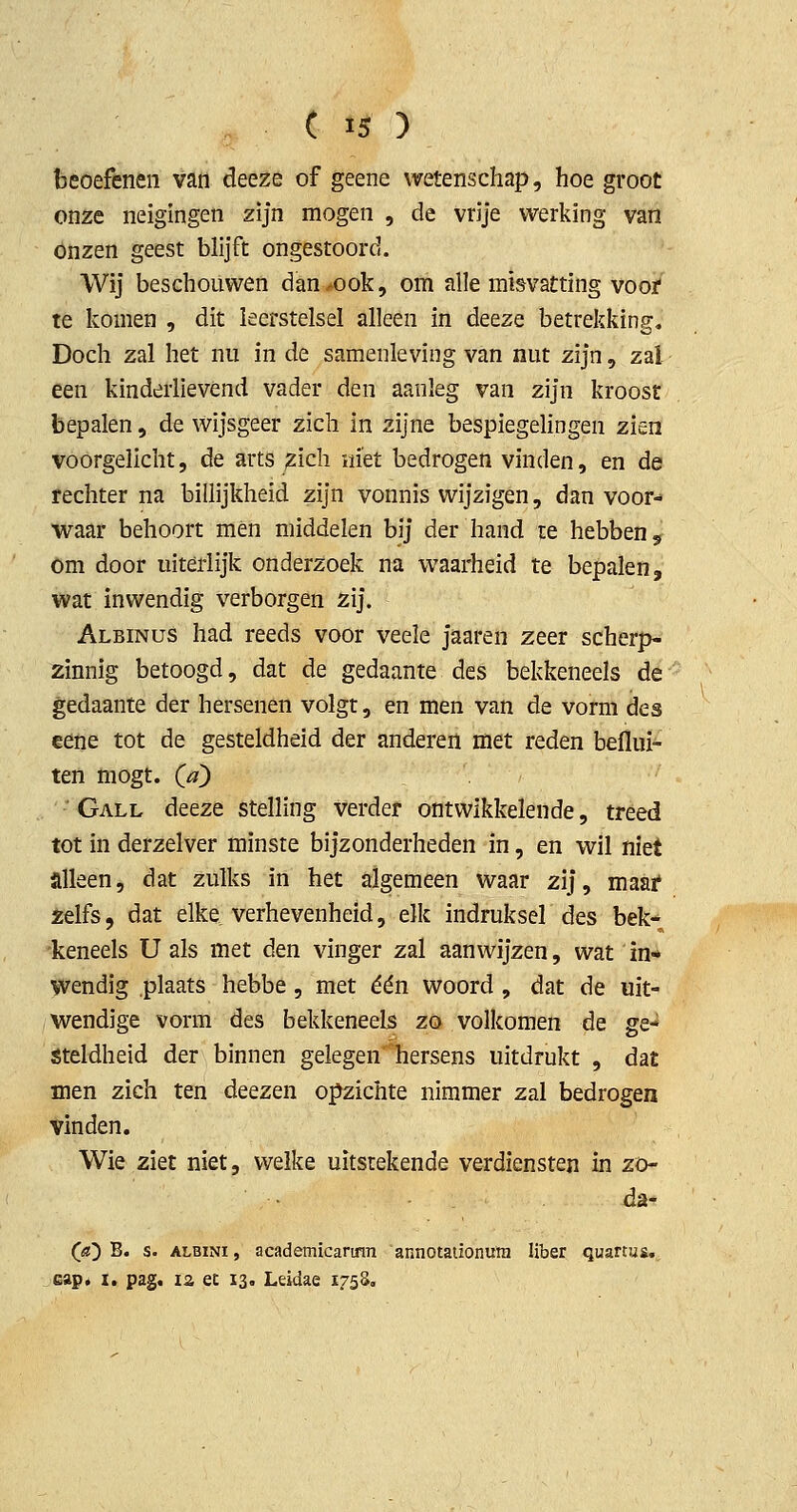 beoefenen van deeze of geene wetenschap, hoe groot onze neigingen zijn mogen , de vrije werking van Onzen geest blijft ongestoord. Wij beschouwen dan^ook, om ïille misvatting vooi* te komen , dit leerstelsel alleen in deeze betrekking. Doch zal het nu in de samenleving van nut zijn, zal een kinderlievend vader den aanleg van zijn kroost bepalen, de wijsgeer zich in zijne bespiegehngen zien voorgelicht, de arts ^ich iii'et bedrogen vinden, en de rechter na billijkheid zijn vonnis wijzigen, dan voor- waar behoort men middelen bij der hand te hebben 5 om door uiterlijk onderzoek na waarheid te bepalen, wat inwendig verborgen zij. Albinus had reeds voor veele jaaren zeer scherp- zinnig betoogd, dat de gedaante des bekkeneels de gedaante der hersenen volgt, en men van de vorm des eene tot de gesteldheid der anderen met reden beflui- ten mogt. Qa) • Gall deeze stelling verder ontwikkelende, treed tot in derzelver minste bijzonderheden in, en wil niet alleen, dat zulks in het algemeen waar zij, maai* xelfs, dat elke verhevenheid, elk indruksel des bek- keneels U als met den vinger zal aanwijzen, wat in-* wendig plaats hebbe , met één woord , dat de uit- wendige vorm des bekkeneels zo volkomen de ge- steldheid der binnen gelegen hersens uitdrukt , dat men zich ten deezen opzichte nimmer zal bedrogen vinden. Wie ziet niet, welke uitstekende verdiensten in zö- da- («) B. s. ALBiNi, academicarimi annotationura liber quartus. eap* I. pag. ia et 13. Leidae 1758,