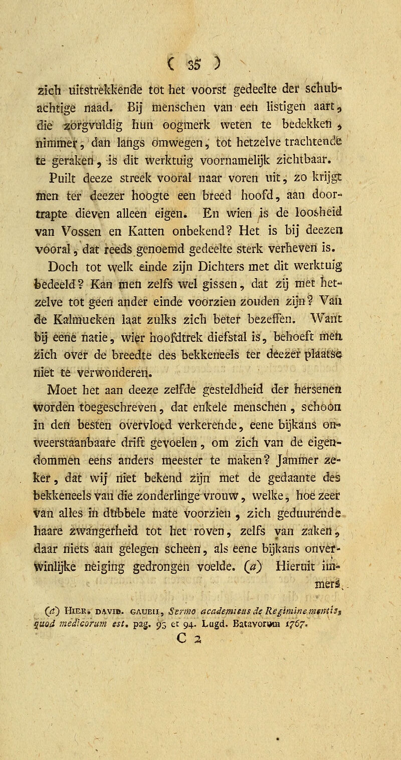 zich uitstrekkende tot het voorst gedeelte det schub- achtige naad. Bij menschen van een listigen aart, die zorgvuldig hun oogmerk weten te bedekken ^ nimmer, dan langs omwegen, tot hetzelve trachtende te geraken , is dit werktuig voornamelijk zichtbaar. Puilt deeze streek vooral naar voren uit, zo krijgt men ter deezer hoogte een breed hoofd, aan door- trapte dieven alleen eigen. En wien is de loosheid van Vossen en Katten onbekend? Het is bij deezen vooral, dat reeds genoemd gedeelte sterk verheven is. Doch tot welk einde zijn Dichters met dit werktuig fcedeeld? Kan men zelfs wel gissen, dat zij met het« zelve tot geen ander einde voorzien zouden zijn? Vaii Sé Kalmucken laat zulks zich beter bezefPen. Warit bij eené natie, wier hoofdtrek diefstal is, behoeft mêti zich over de breedte des bekkeneels ter déezèr plaats© tliet té verwonderen. Moet het aan deeze zelfde gesteldheid der hersenen *vordén toegeschreven, dat enkele menschen , schoon in den besten overvloed verkerende, eene bijkans on«» weerstaanbaate drift gevoelen, om zich van de eigen- dommen eens anders meester te maken? Jammer ze- ker , dat wij niet bekend zijn met de gedaante dts bekkeneels van die zonderlinge vrouw, welke, hoezeer ^an alles ïh dubbele mate voorzien , zich geduurénde. haare zwangerheid tot het roven, zelfs van zaken ^ daar niets aan gelegen scheen, als eene bijkans onvèf- winlijke neiging gedrongen voelde. (0) Hieruit im- mers, (rf) HiE-R, DA.VID. GAUBii, Ssrmo academicusd^ Re£ini'mem*}HÏSs quoJ médicoriim est, pag, 93 ec 94. Lugd. BatavorijWH i^öf. C 2